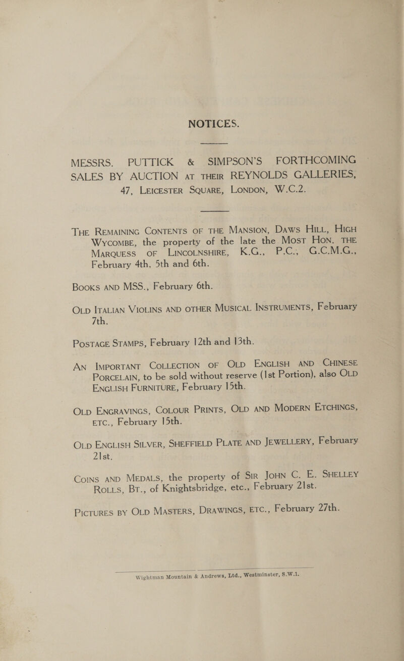 NOTICES. MESSRS. PUTTICK &amp; SIMPSON’S FORTHCOMING SALES BY AUCTION at THEIR REYNOLDS GALLERIES, 47, LEICESTER SQUARE, LONDON, W.C.2. Tue REMAINING CONTENTS OF THE Mansion, Daws HILL, HicH Wycomse, the property of the late the Most HON. THE MARQUESS OF LINCOLNSHIRE, K.G., P.C., G.C.MsG. February 4th, 5th and 6th. Books AND MSS., February 6th. OLp ITALIAN VIOLINS AND OTHER MusicaL INSTRUMENTS, February 7th. PosTACE STAMPS, February 12th and 13th. AN IMPORTANT COLLECTION OF OLD ENGLISH AND~ CHINESE PORCELAIN, to be sold without reserve (Ist Portion), also OLD ENGLISH FURNITURE, February 15th. OLp ENGRAVINGS, COLOUR PRINTS, OLD AND MopERN ETCHINGS, ETC., February 15th. OLp ENGLISH SILVER, SHEFFIELD PLATE AND JEWELLERY, February 2\st. Cos AND MeEpaLs, the property of SIR Joun-C, BE. “SHELLEY Roiis, Br., of Knightsbridge, etc., February 21st. PicTURES BY OLD MASTERS, DRAWINGS, ETC., February 27th. Wightman Mountain &amp; Andrews, Ltd., Westminster, S.W.1. 