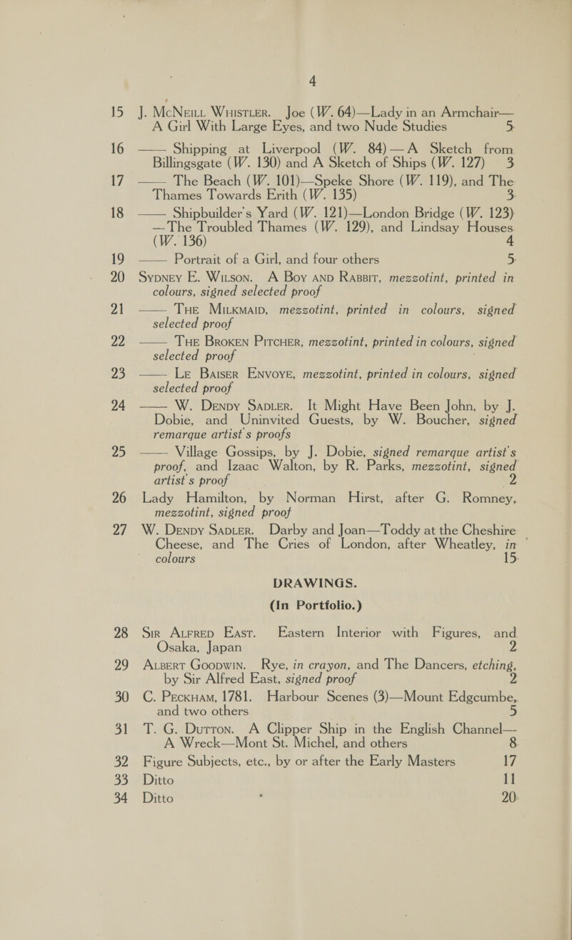 26 27 28 29 30 Bl 32 33 34 4 J. McNemu Wristume, jee (Woe) Lady in an Bemnepeee A Girl With Large Eyes, and two Nude Studies 5. Shippin ng at Liverpool (W. 84)—A Sketch from &gt; WBillingepate (W. 130) and A Sketch of Ships (W. 127) 3 Thames Towards Erith (W. 135) —— Shipbuilder’s Yard (W. 121)—London Bridge (W. 123) — The Troubled Thames (W. 129), and Lindsay Houses. (W. 136) 4 —— Portrait of a Girl, and four others 5: Sypney E. Witson. A Boy anp Raspit, mezzotint, printed in colours, signed selected proof THe Mitkmaip, mezzotint, printed in colours, signed selected proof THE Broken ees mezzotint, printed in colours, signed selected proof Le Batser Envoye, mezzotint, printed in colours, signed selected proof W. Denny Sapier. It Might Have Been John, by J. Dobie, and Uninvited Guests, by W. Boucher, signed remarque artist s proofs     Village Gossips, by J. Dobie, signed remarque artist's proof, and Izaac Walton, by R. Parks, mezzotint, signed artist s proof Z Lady Hamilton, by Norman Hirst, after G. Romney, mezzotint, signed proof W. Denpy Saber. Darby and Joan—Toddy at the Cheshire. Cheese, and The Cries of London, after Wheatley, i &gt; colours  DRAWINGS. (In Portfolio.) Sir Atrrep East. Eastern Interior with Figures, and Osaka, Japan ABert Goopwin. Rye, in crayon, and The Dancers, etching, by Sir Alfred East, signed proof C. Peckuam, 1781. Harbour Scenes (3)—Mount Edgcumbe,. 5 and two others T. G. Durron. A Clipper Ship in the English Channel— A Wreck—Mont St. Michel, and others 8 Figure Subjects, etc., by or after the Early Masters 17 Ditto 11 Ditto . 20: