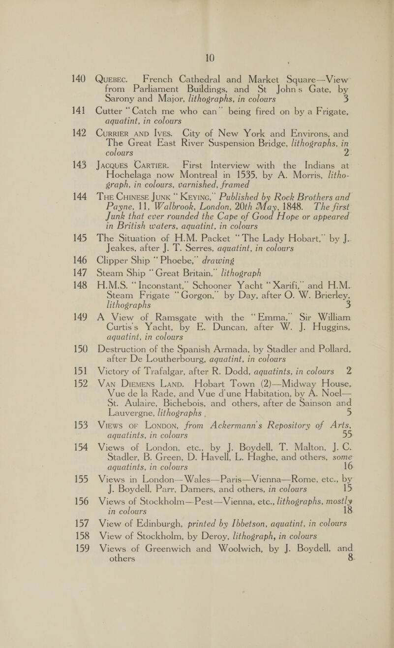 140 14] 142 145 144 145 146 147 148 149 150 15] 152 153 154 155 156 157 158 159 10 Quesec. French Cathedral and Market Square—View from Parliament Buildings, and St Johns Gate, by Sarony and Major, lithographs, in colours 3 Cutter “Catch me who can” being fired on by a Frigate, aquatint, in colours CurRIER AND Ives. City of New York and Environs, and The Great East River Suspension Bridge, lithographs, in colours 2: Jacques Cartier. First Interview with the Indians at Hochelaga now Montreal in 1535, by A. Morris, litho- graph, in colours, varnished, framed Tue Cuinese JunK “ Keyinc,” Published by Rock Brothers and Payne, 11, Walbrook, London, 20th May, 1848. The first Junk that ever rounded the Cape of Good Hope or appeared in British waters, aquatint, in colours The Situation of H.M. Packet “The Lady Hobart,” by J. Jeakes, after J. T. Serres, aquatint, in colours Clipper Ship “ Phoebe,’ drawing Steam Ship “Great Britain,’ lithograph H.M.S. “Inconstant,’ Schooner Yacht “ Xarifi,’ and H.M.. Steam F rigate i Gorgon, by Day, after O. W. Brierley, lithographs 3 A View of Ramsgate with the “Emma, Sir William Curtiss Yacht, by E. Duncan, after W. J. Huggins, aguatint, in colours Destruction of the Spanish Armada, by Stadler and Pollard, after De Loutherbourg, aquatint, in colours Victory of Trafalgar, after R. Dodd, aquatints, in colours 2 Van Diemens Lanp. Hobart Town (2)—Midway House, Vue de la Rade, and Vue d'une Habitation, by A. Noel— St. Aulaire, Bichebois, and others, after de Sainson and Lauvergne, lithographs , 5 Views or Lonpon, from Ackermann's Repository of Arts, aquatints, in colours 55 Views of London, etc., by J. Boydell, T. Malton, J. C. Stadler, B. Green, D. Havell, L. Haghe, and others, gee aquatints, in colours Views in London— Wales—Paris—Vienna—Rome, etc., by J. Boydell, Parr, Damers, and others, in colours Views of Stockholm—Pest—Vienna, etc., lithographs, mostly in colours 18 View of Edinburgh, printed by Ibbetson, aquatint, in colours View of Stockholm, by Deroy, lithograph, in colours Views of Greenwich and Woolwich, by J. Boydell, a others