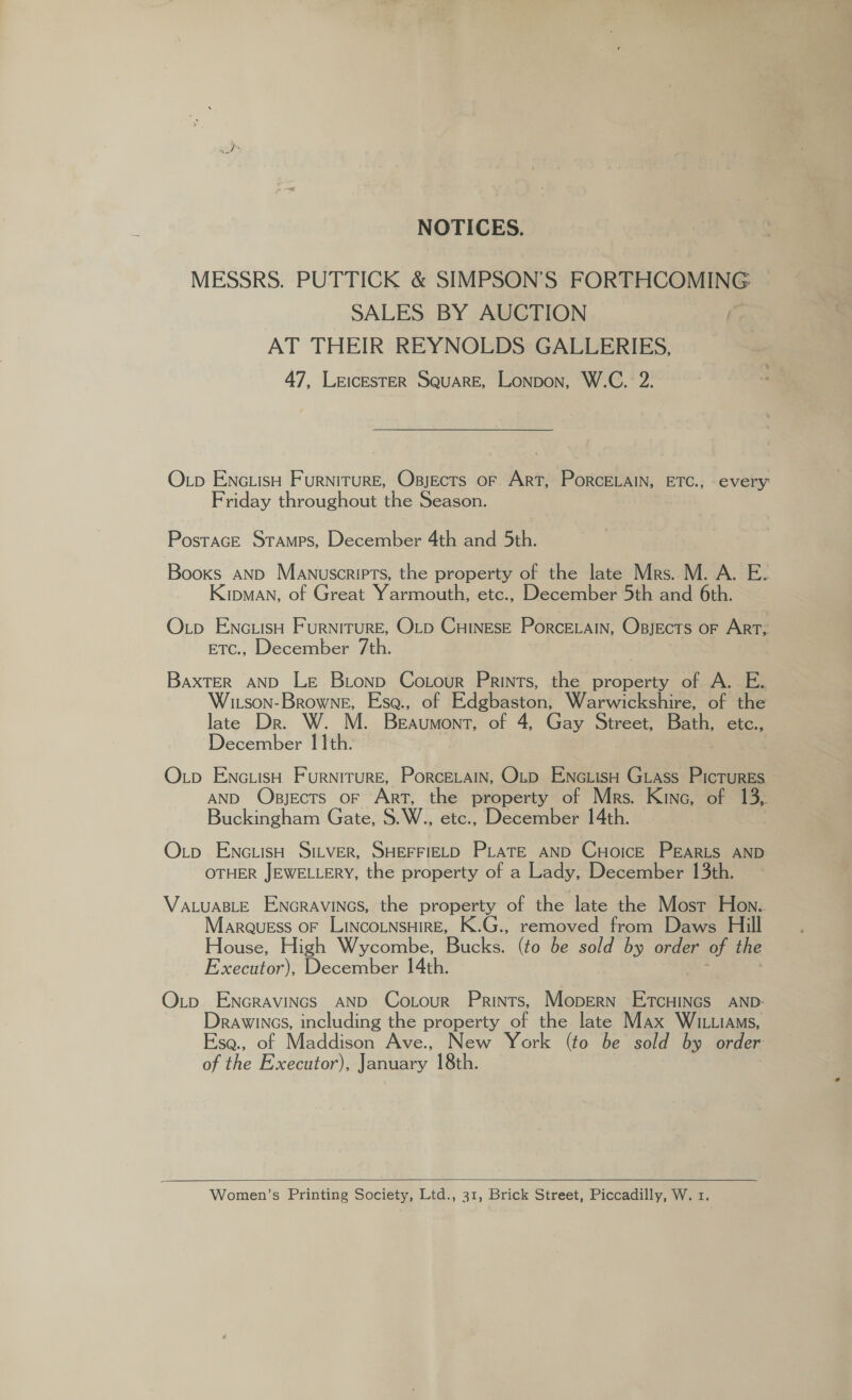 NOTICES. MESSRS. PUTTICK &amp; SIMPSON’S FORTHCOMING SALES BY AUCTION { AT THEIR REYNOLDS GALLERIES, 47, LEICESTER SQuaARE, Lonpon, W.C. 2. Otp EnciisH Furniture, Osjects or Art, PorceLain, ETC., every Friday throughout the Season. PostacE Stamps, December 4th and 5th. Booxs AND Manuscripts, the property of the late Mrs. M. A. E. Kipman, of Great Yarmouth, etc., December 5th and 6th. Otp EnctiisH Furniture, Otp CuHineseE Porce.ain, Osjects or ArT; BTC:,; December 7th. BaxTER AND LE Bionp Cotour Prints, the property of A. E. Witson-Browne, Esa., of Edgbaston, Warwickshire, of the late Dr. W. M. BEAUMONT, of 4, Gay Street, Bath, etc., December 11th. | Otp Enc.isH Furniture, PorceELain, Onp ENc.iisH Grass Pictures AND Osjects oF Art, the property of Mrs. Kine, of 13, Buckingham Gate, S.W., etc., December 14th. Otp EnctisH SILVER, SHEFFIELD PLATE AND CHoicE PEgaRLS AND OTHER JEWELLERY, the property of a Lady, December 13th. VALUABLE ENGRAVINGS, the property of the late the Most Hon. Marquess oF LINCOLNSHIRE, K.G., removed from Daws Hill House, High Wycombe, Bucks. (to be sold by order of the Executor), December 14th. : ; Oxtp EnNcravincs AND Cotour Prints, Mopern ETcHINGs AND: Drawincs, including the property of the late Max WIL.IAMs, Ese., of Maddison Ave., New York (to be sold by order of the Executor), January 18th. | Women’s Printing Society, Ltd., 31, Brick Street, Piccadilly, W. 1.