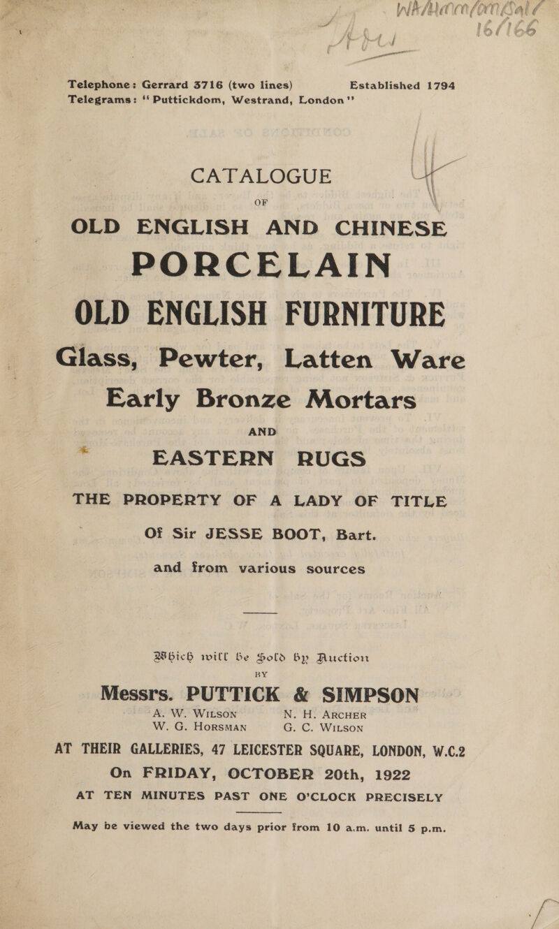Telephone: Gerrard 3716 (two lines) Established 1794 Telegrams: ‘‘ Puttickdom, Westrand, London” ‘| OF OLD ENGLISH AND CHINESE PORCELAIN OLD ENGLISH FURNITURE Glass, Pewter, Latten Ware Early Bronze Mortars AND EFASTERN RUGS 3 THE PROPERTY OF A LADY OF TITLE Of Sir JESSE BOOT, Bart. and from various sources Bich aoill be Gold By Auction BY Messrs. PUTTICK &amp; SIMPSON ‘A. W. WILSON N. H. ARCHER W. G. Horsman G. C. WILSON AT THEIR GALLERIES, 47 LEICESTER SQUARE, LONDON, W.C.2 On FRIDAY, OCTOBER 20th, 1922 AT TEN MINUTES PAST ONE O'CLOCK PRECISELY  May be viewed the two days prior from 10 a.m. until 5 p.m.