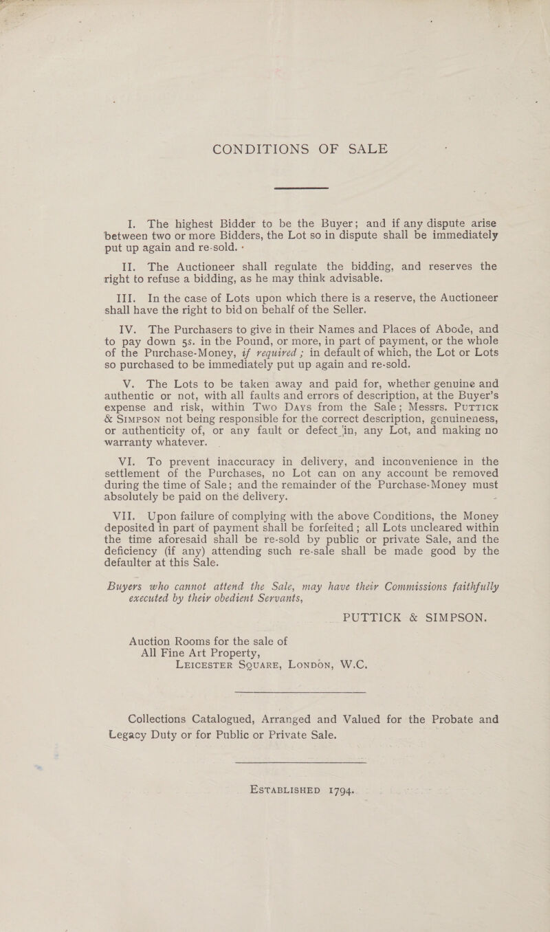 CONDITIONS OF “SALE I. The highest Bidder to be the Buyer; and if any dispute arise between two or more Bidders, the Lot so in dispute shail be immediately put up again and re-sold. - II. The Auctioneer shall regulate the bidding, and reserves the III. Inthe case of Lots upon which there is a reserve, the Auctioneer IV. The Purchasers to give in their Names and Places of Abode, and to pay down 5s. in the Pound, or more, in part of payment, or the whole of the Purchase-Money, if required ; in default of which, the Lot or Lots so purchased to be immediately put up again and re-sold. V. The Lots to be taken away and paid for, whether genuine and authentic or not, with all faults and errors of description, at the Buyer’s expense and risk, within Two Days from the Sale; Messrs. Puttick &amp; SIMPSON not being responsible for the correct description, genuineness, or authenticity of, or any fault or defect ‘in, any Lot, and making no warranty whatever. VI. To prevent inaccuracy in delivery, and inconvenience in the settlement of the Purchases, no Lot can on any account be removed during the time of Sale; and the remainder of the Purchase-Money must VII. Upon failure of complying with the above Conditions, the Money deposited in part of payment shall be forfeited ; all Lots uncleared within the time aforesaid shall be re-sold by public or private Sale, and the deficiency (if any) attending such re-sale shall be made good by the defaulter at this Sale. Buyers who cannot attend the Sale, may have their Commissions faithfully executed by the obedient Servants, PUTTICK &amp; SIMPSON. Auction Rooms for the sale of All Fine Art Property, LEICESTER SQUARE, Lonpon, W.C. Collections Catalogued, Arranged and Valued for the Probate and Legacy Duty or for Public or Private Sale. | ESTABLISHED 1794.