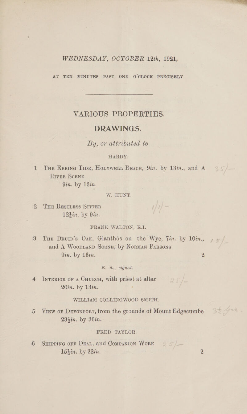 Lo VARIOUS PROPERTIES. DRAWINGS. By, or attributed to HARDY. River SCENE W. BUNT THe Restugss SITTER FRANK WALTON, B.I. Tue Druip’s Oax, Glanthos on the Wye, Tin and A Woopuanp Scene, by Norman Parsons Qin. by 1627. EH. R., signed. INTERIOR OF A CHURCH, with priest at altar 20in. by 13in. ° WILLIAM COLLINGWOOD SMITH. . by 10in., FRED TAYLOR. SHIPPING OFF Dea, and Companion WorK 154i. by 22in. 