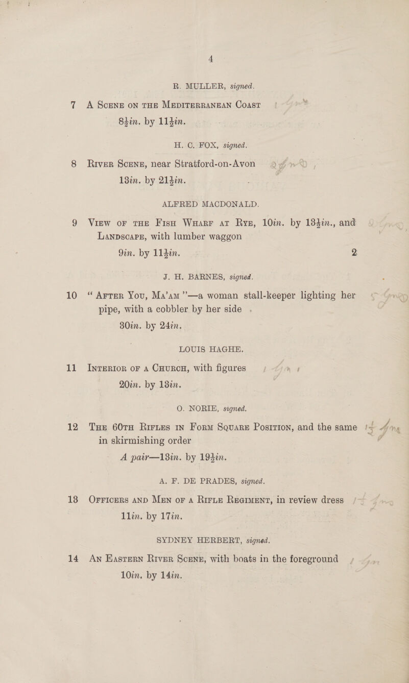 11 12 13 14 R. MULLER, signed. A Scene on rue MEDITERRANEAN Coast 84in. by 114in. H. C. FOX, signed. River Scene, near Stratford-on-Avon 93 » 18in. by 21}in. | ALFRED MACDONALD. View oF THE Fish Waarr at Rysg, 10im. by 184in., and Lanpscapg, with lumber waggon Gin. by 114in. 2 J. H. BARNES, signed. pipe, with a cobbler by her side 30in. by 24in. LOUIS HAGHE. INTERIOR OF A CuurcH, with figures, hf 20in. by 18. | O. NORIE, signed. Tue 60TH Rirnes in Form Square Posirion, and the same /-= in skirmishing order A pair—18in. by 193i. A. F. DE PRADES, signed. Orricers AND Men or a Ririe ReqrMent, in review dress’ 1lin. by 17in. SYDNEY HERBERT, signed. AN Eastern River Scene, with boats in the foreground 10in. by 14in.