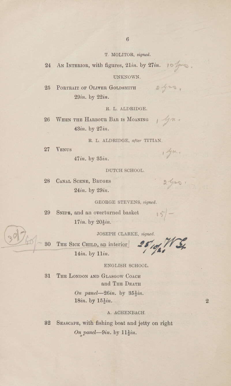 24 25 26 27 28 29 31 32 T. MOLITOR, signed. UNKNOWN. Portrait oF OLiveR GoLDsMITH Q-4G7* , 29in. by 22a. R. L. ALDRIDGE. Waen THE Harzour Baris Moanina ; 48in. by 2Tin. R. L. ALDRIDGE, after TITIAN. VENUS ATin. by 352. DUTCH SCHOOL. CaNAaL ScenzE, BRUGES 241n. by 29in. GEORGE STEVENS, signed. Snipz, and an overturned basket po) 17in. by 204in. JOSEPH CLARKH, signed. 14in. by Llin. ENGLISH SCHOOL. and Tue Dratu On panel—26in. by 354i. 18i. by 154%. A. ACHENBACH. SHASCcAPE, With fishing boat and jetty on right