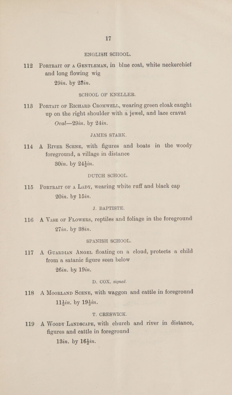 112 113 114 115 116 117 118 119 17 ENGLISH SCHOOL. PortRaIt OF A GENTLEMAN, in blue coat, white neckerchief and long flowing wig 29in. by 28a. SCHOOL OF KNELLER. Portart of RicHaRD CroMWELL, wearing green cloak caught up on the right shoulder with a jewel, and lace cravat Oval—29in. by 24in. JAMES STARK. A River Scenz, with figures and boats in the woody foreground, a village in distance 80in. by 244i. DUTCH SCHOOL. Portrait oF a Lapy, wearing white ruff and black cap 20in. by 152n. J. BAPTISTE. A Vase or Friowers, reptiles and foliage in the foreground Q7in. by 88. SPANISH SCHOOL. A Guvarp1an ANGEL floating on a cloud, protects a child from a satanic figure seen below 26in. by 19. D, COX, signed. A Moornanp Scenn, with waggon and cattle in foreground 11din. by 194. T. CRESWICK. A Woopy Lanpscapg, with church and river in distance, figures and cattle in foreground