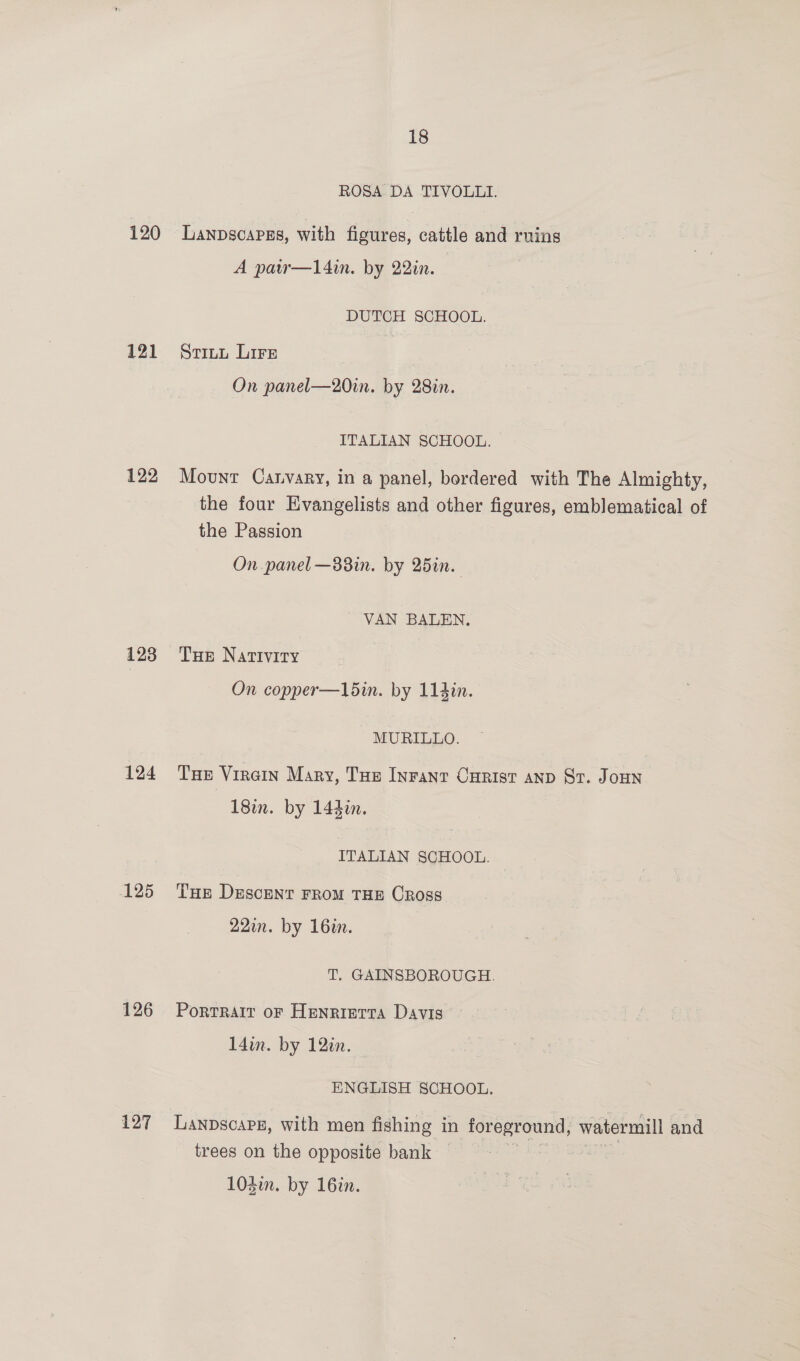 120 121 122 124 125 126 127 18 ROSA DA TIVOLLI. Lanpscapgs, with figures, cattle and ruing A paw—l4in. by 22in. DUTCH SCHOOL. Stitu Lire On panel—20in. by 28in. ITALIAN SCHOOL. Mount Catvary, in a panel, bordered with The Almighty, the four Evangelists and other figures, emblematical of the Passion On panel —83in. by 25in. VAN BALEN. THe Nativity On copper—15in. by 114in. MURILLO. Tue Viren Mary, Tue Inranr Curist anp Sr. Joun 18in. by 144in. | ITALIAN SCHOOL. THE DEscENT FROM THE CRoss 221. by 16in. T. GAINSBOROUGH. Portrait oF Henrietta Davis 14in. by 12in. ENGLISH SCHOOL. trees on the opposite bank — 104i. by 16in.