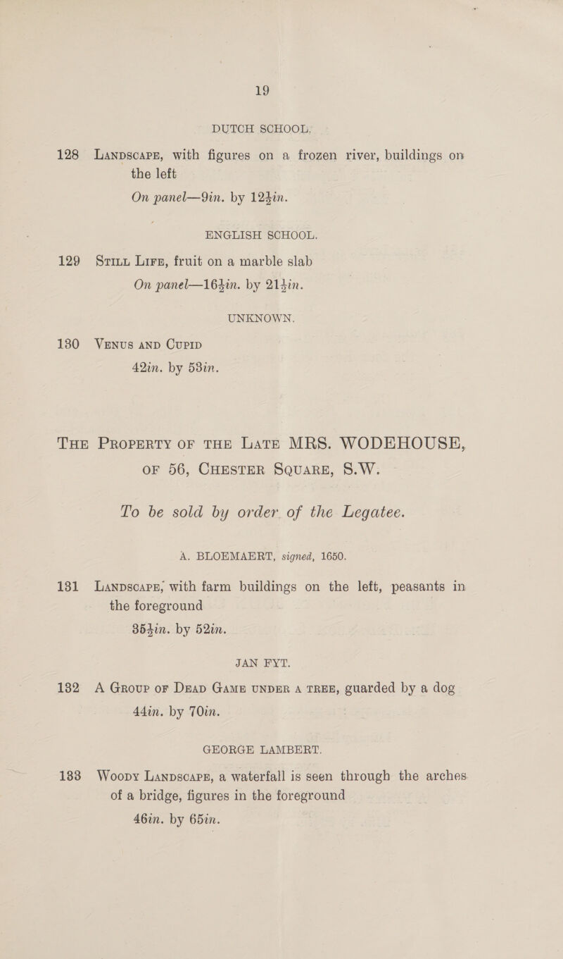 19 DUTCH SCHOOL, 128 lLanpscaps, with figures on a frozen river, buildings on the left On panel—9in. by 124¢n. ENGLISH SCHOOL. 129 Situ Lirs, fruit on a marble slab On panel—164in. by 214in. UNKNOWN. 180 Venus aNp CuPID 42in. by 58%. THE Property oF THE Late MRS. WODEHOUSH, OF 56, CHESTER SQuARE, S.W. To be sold by order of the Legatee. A. BLOEMAERT, signed, 1650. 131 Lanpscaps, with farm buildings on the left, peasants in the foreground 35410. by 52m. JAN FY T. 132 A Group or DeaD GAME UNDER A TREE, guarded by a dog 44in. by 70in. GEORGE LAMBERT. 183 Woopy Lanpscaps, a waterfall is seen through the arches of a bridge, figures in the foreground