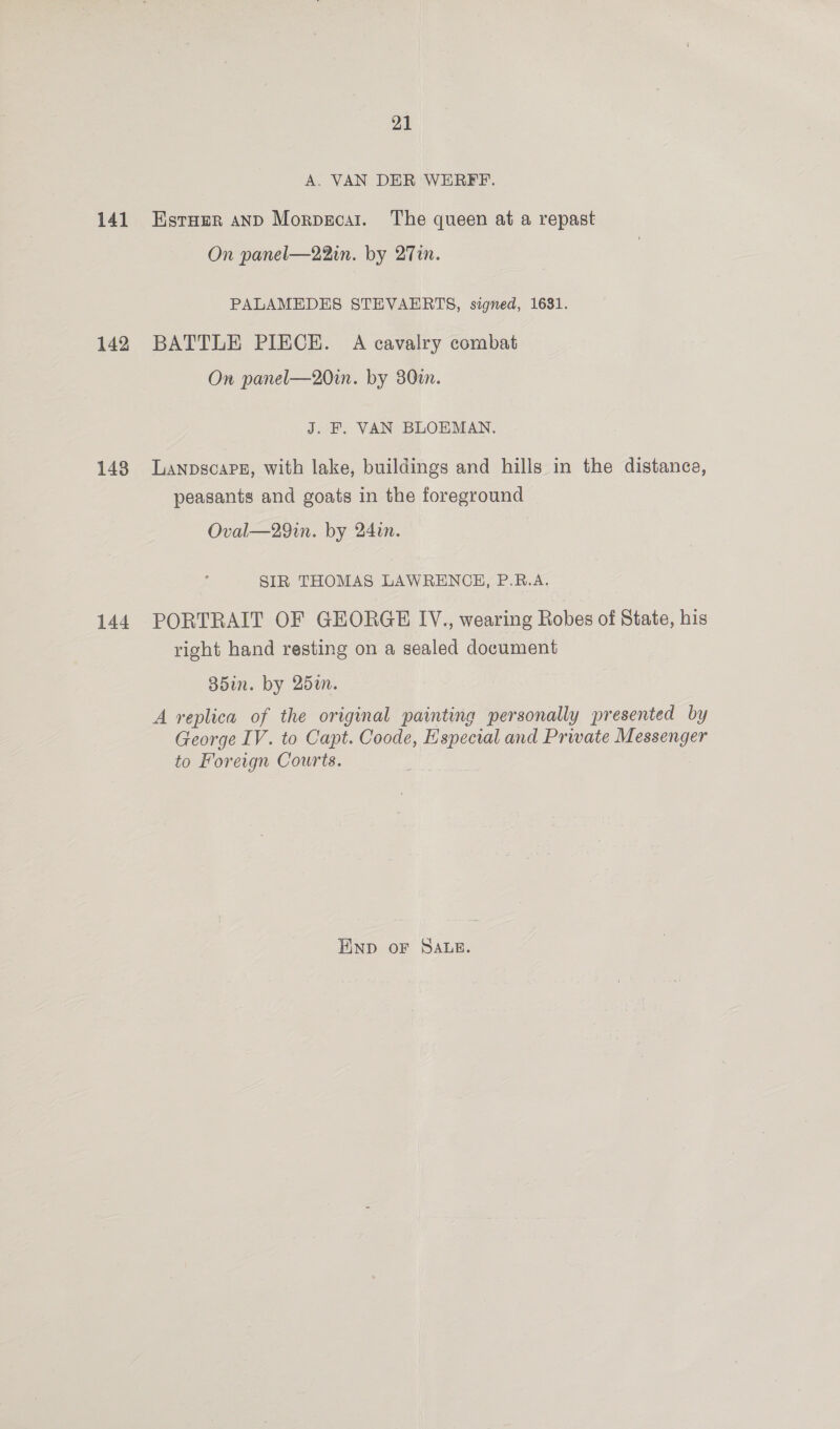 141 142 148 144 21 A. VAN DER WERFF. EstHer anD Morpsecar. The queen at a repast On panel—22in. by 27in. PALAMEDES STEVAERTS, signed, 1631. BATTLE PIECE. A cavalry combat On panel—20in. by 30tn. J. F. VAN BLOEMAN. LanpscaPe, with lake, buildings and hills in the distance, peasants and goats in the foreground Oval—29in. by 24in. SIR THOMAS LAWRENCE, P.R.A. PORTRAIT OF GEORGE IV., wearing Robes of State, his right hand resting on a sealed document B5in. by 25m. A replica of the original painting personally presented by George IV. to Capt. Coode, Especial and Private Messenger to Foreign Courts. END OF SALE.