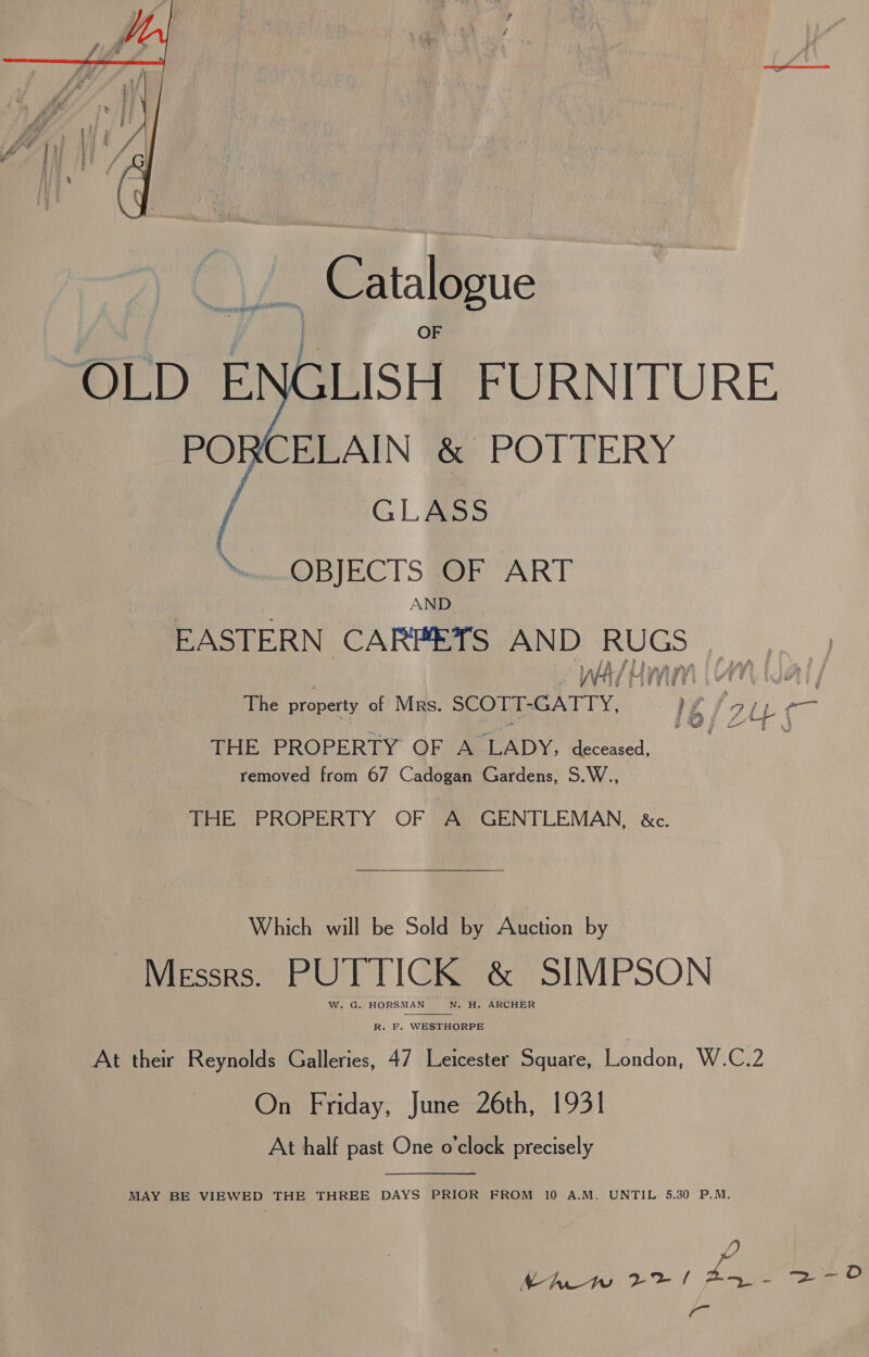   _ Catalogue ‘OLD ENGLISH FURNITURE PORCELAIN &amp; POTTERY GLASS OBIEC TS #F “ART AND EASTERN CARPETS AND RUGS re WA ARTY | MGA: ; The property of Mrs. SCOTT-GATTY, } pA j 9 Te BHEVPROPERTY GFUSELADY, deceased, removed from 67 Cadogan Gardens, S.W.., THE PROPERTY OF A GENTLEMAN, &amp;c.  Which will be Sold by Auction by Messrs. PUTTICK &amp; SIMPSON W. G. HORSMAN N. H. ARCHER  R. F. WESTHORPE At their Reynolds Galleries, 47 Leicester Square, London, W.C.2 On Friday, June 26th, 1931 At half past One o'clock precisely  MAY BE VIEWED THE THREE DAYS PRIOR FROM 10 A.M. UNTIL 5.30 P.M. Re Ae Soe S| Pa op Ye