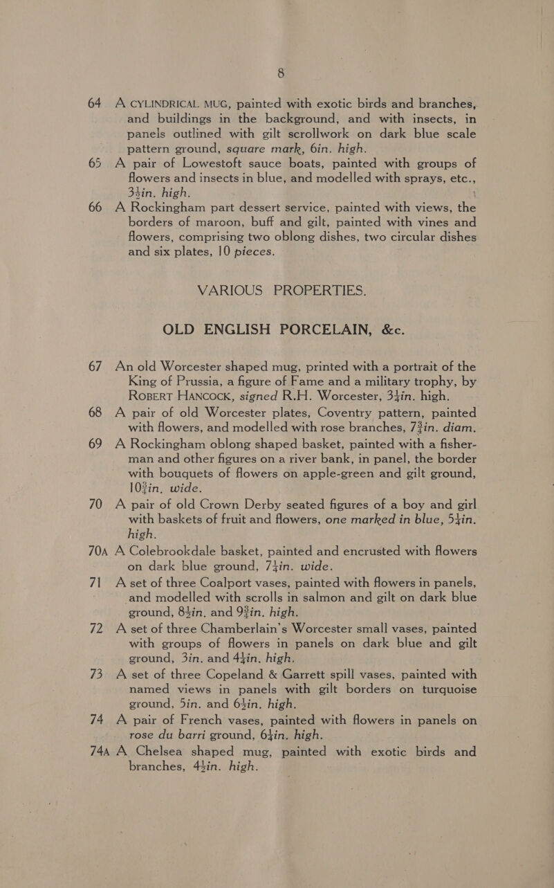 64 A CYLINDRICAL MUG, painted with exotic birds and branches, and buildings in the background, and with insects, in panels outlined with gilt scrollwork on dark blue scale pattern ground, square mark, 6in. high. 65 A pair of Lowestoft sauce boats, painted with groups of flowers and insects in blue, and modelled with sprays, etc., 34in. high. 66 A Rockingham part dessert service, painted with views, ae borders of maroon, buff and gilt, painted with vines and flowers, comprising two oblong dishes, two circular dishes and six plates, 10 pieces. VARIOUS PROPERTIES. OLD ENGLISH PORCELAIN, &amp;c. 67 Anold Worcester shaped mug, printed with a portrait of the King of Prussia, a figure of Fame and a military trophy, by RoBERT HANcock, signed R.H. Worcester, 34in. high. 68 A pair of old Worcester plates, Coventry pattern, painted with flowers, and modelled with rose branches, 73in. diam. 69 A Rockingham oblong shaped basket, painted with a fisher- man and other figures on a river bank, in panel, the border with bouquets of flowers on apple-green and gilt ground, 103in. wide. 70 A pair of old Crown Derby seated figures of a boy and girl with baskets of fruit and flowers, one marked in blue, 5tin. high. 70A A Colebrookdale basket, painted and encrusted with flowers on dark blue ground, 7fin. wide. 71 Asset of three Coalport vases, painted with flowers in panels, and modelled with scrolls in salmon and gilt on dark blue ground, 84in. and 9%in. high. 72 A set of three Chamberlain’s Worcester small vases, painted with groups of flowers in panels on dark blue and gilt ground, 3in. and 4fin. high. 73 A set of three Copeland &amp; Garrett spill vases, painted with named views in panels with gilt borders on turquoise ground, 5in. and 6$in. high. 74 A pair of French vases, painted with flowers in panels on rose du barri ground, 64in. high. 744 A Chelsea shaped mug, painted with exotic birds and branches, 44in. high.