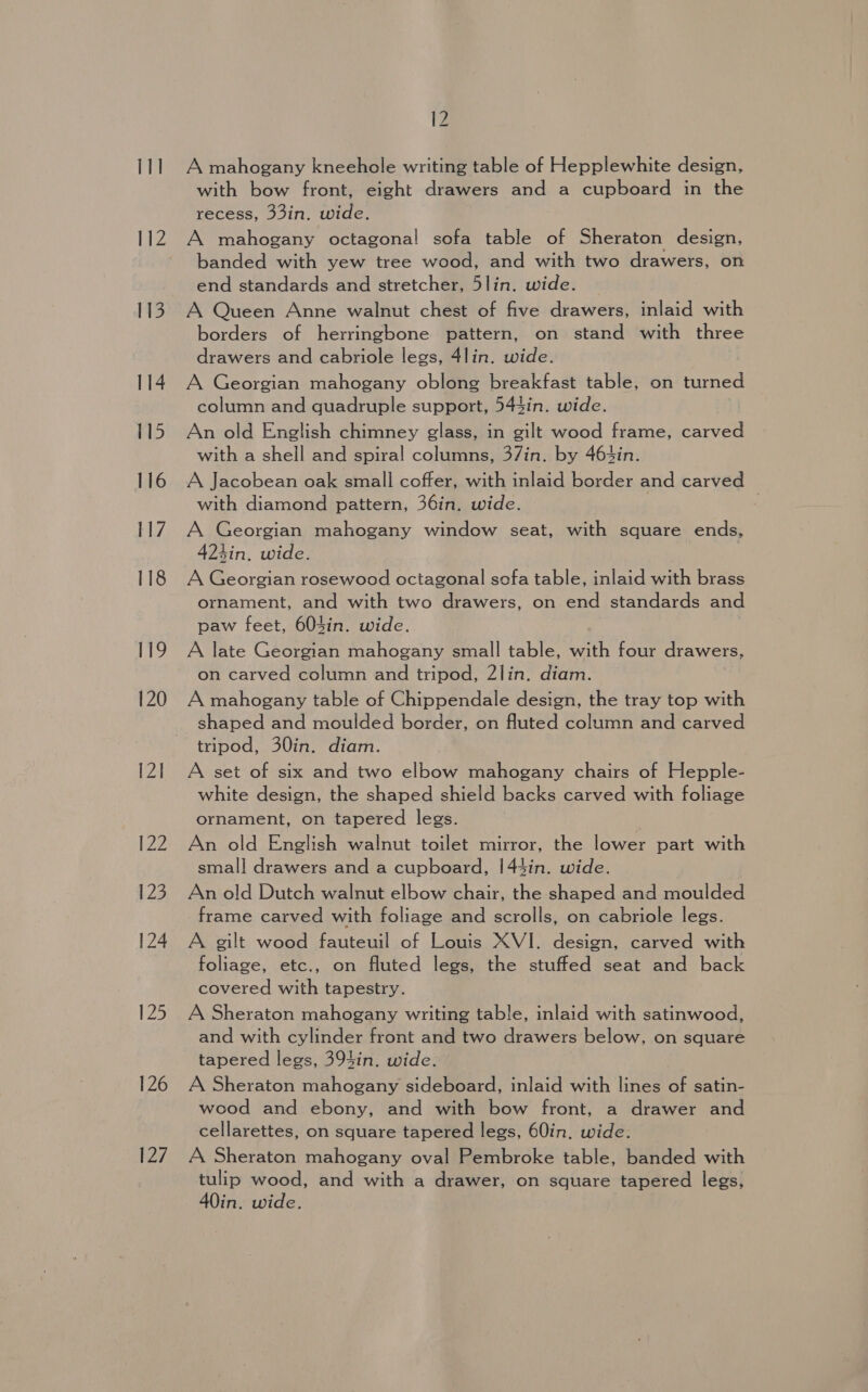 111 lz 113 114 115 116 117 118 119 120 12] 122 123 124 12&gt; 126 127 12 A mahogany kneehole writing table of Hepplewhite design, with bow front, eight drawers and a cupboard in the recess, 33in. wide. A mahogany octagonal sofa table of Sheraton design, banded with yew tree wood, and with two drawers, on end standards and stretcher, 5lin. wide. A Queen Anne walnut chest of five drawers, inlaid with borders of herringbone pattern, on stand with three drawers and cabriole legs, 4lin. wide. A Georgian mahogany oblong breakfast table, on turned column and quadruple support, 544in. wide. An old English chimney glass, in gilt wood frame, carved with a shell and spiral columns, 37in. by 464in. A Jacobean oak small coffer, with inlaid border and carved with diamond pattern, 36in. wide. A Georgian mahogany window seat, with square ends, 424in. wide. A Georgian rosewood octagonal sofa table, inlaid with brass ornament, and with two drawers, on end standards and paw feet, 604in. wide. | A late Georgian mahogany small table, with four drawers, on carved column and tripod, 2lin. diam. A mahogany table of Chippendale design, the tray top with shaped and moulded border, on fluted column and carved tripod, 30in. diam. A set of six and two elbow mahogany chairs of Hepple- white design, the shaped shield backs carved with foliage ornament, on tapered legs. An old English walnut toilet mirror, the lower part with smal] drawers and a cupboard, 1|44in. wide. An old Dutch walnut elbow chair, the shaped and moulded frame carved with foliage and scrolls, on cabriole legs. A gilt wood fauteuil of Louis XVI. design, carved with foliage, etc., on fluted legs, the stuffed seat and back covered with tapestry. A Sheraton mahogany writing table, inlaid with satinwood, and with cylinder front and two drawers below, on square tapered legs, 394in. wide. A Sheraton mahogany sideboard, inlaid with lines of satin- wood and ebony, and with bow front, a drawer and cellarettes, on square tapered legs, 60in. wide. A Sheraton mahogany oval Pembroke table, banded with tulip wood, and with a drawer, on square tapered legs, 40in. wide.