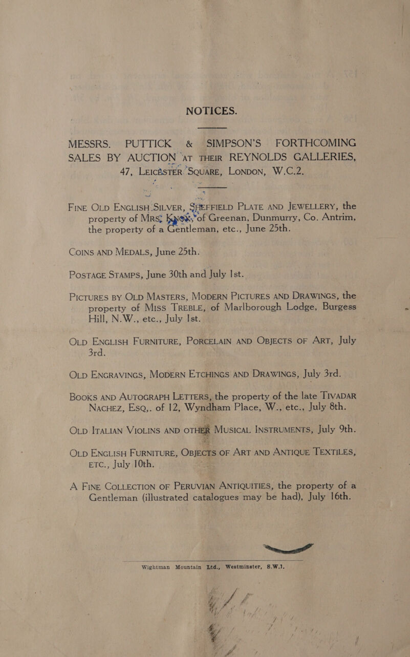 NOTICES. MESSRS. PUTTICK &amp; SIMPSON’S FORTHCOMING SALES iY AUCTION ‘AT THEIR REYNOLDS GALLERIES, 47, LeicésTER SQUARE, LonDoN, W.C.2.  teed FINE OLD ENGLISH-SILVER, SHEFFIELD PLATE AND JEWELLERY, the property of Mrs; ox, *of Greenan, Dunmurry, Co. Antrim, the property of a Gentleman, etc., June 25th. CoINs AND MEDALS, June 25th. PosTACE STAMPS, June 30th and July Ist. PicruRES BY OLD MasTERS, MODERN PICTURES AND DRAWINGS, the property of Miss TREBLE, of Marlborough Lodge, Burgess Hill, N.W., etc., July Ist. OLD ENGLISH FURNITURE, PORCELAIN AND OBJECTS OF ART, July 3rd. OLp ENGRAVINGS, MODERN ETCHINGS AND DRAWINGS, July 3rd. Books AND AUTOGRAPH LETTERS, the property of the late TIVADAR NACHEZ, EsQ,. of 12, Wyggpem Place, W., etc., July 8th. OLp ITALIAN VIOLINS AND ori Musical INSTRUMENTS, July 9th. OLD ENGLISH FURNITURE, Opjects OF ART AND ANTIQUE TEXTILES, ETC., July 10th. A FINE COLLECTION OF PERUVIAN ANTIQUITIES, the property of a - Gentleman (illustrated catalogues may be had), July 16th. eee Wightman Mountain Ltd., Westminster, 8.W.].  