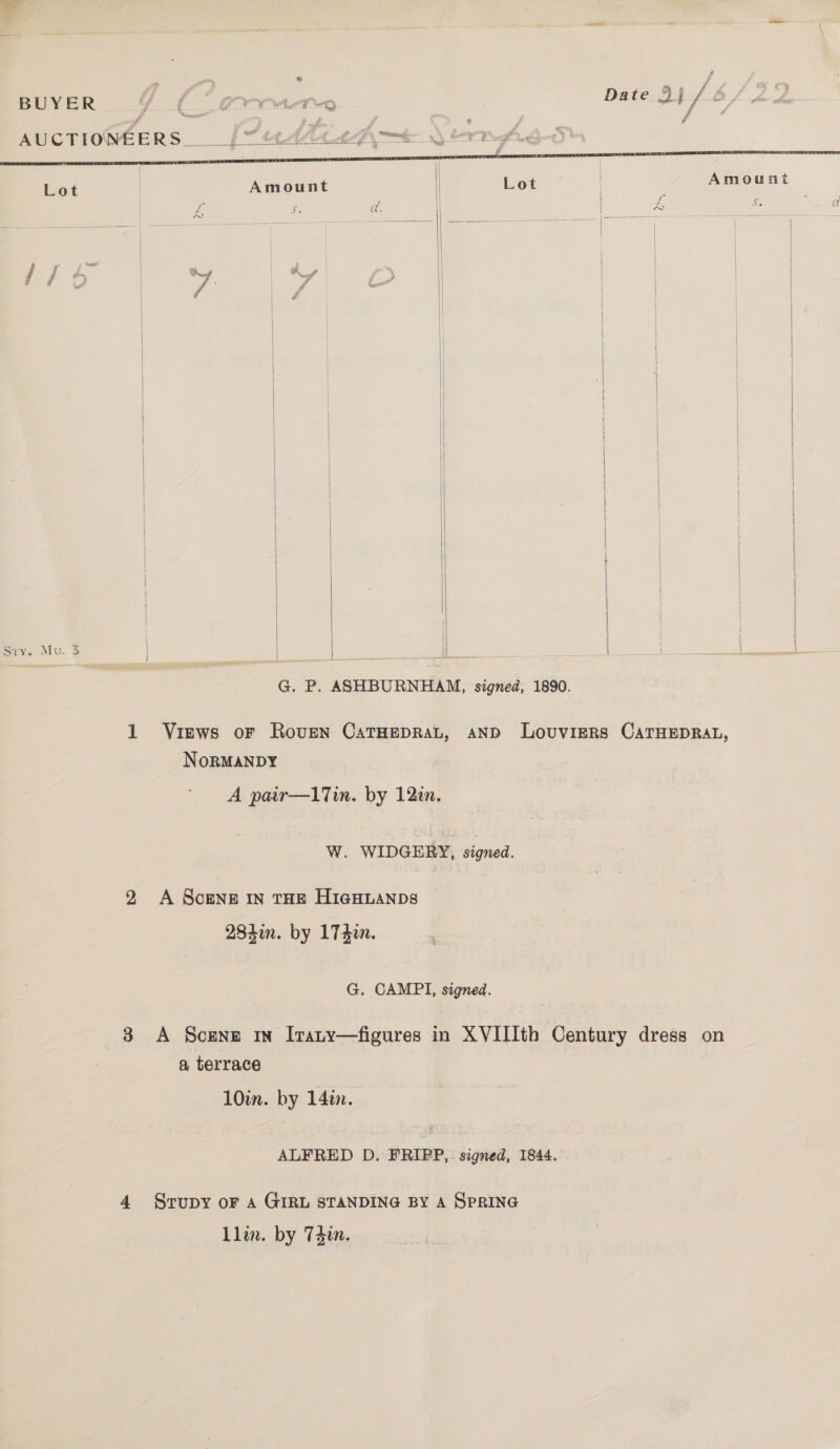 ae     ‘ ~~ ff j ~ 4 or f* gryy a Date 9) / &amp;/, BUYER .....9..(.0 (terme dfs AUCTIONEERS _.b * AALS OOO we Lot | Amount 1 Lot ! Amount || i 3 £ s ad. | | 3 Ge eee A = a id | | | | / f | a J - | | | nee | } | | | } | | | : { } | | | \ | | ; | \ | | } | i] | | | — | | | | | | | Sry. Mu. 3    NoRMANDY Ww. WIDGERY, Jigned. G. CAMPI, signed. 3 &lt;A Scene in [rany—figures in XVIIIth ee dress on a terrace 10m. by 14in. ALFRED D. FRIPP,. signed, 1844. - 4 Srupy or A GIRL STANDING BY A SPRING 