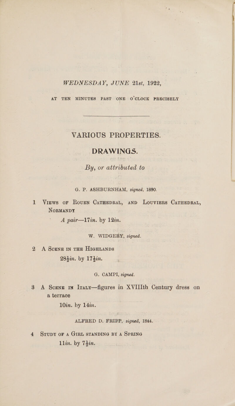 WEDNESDAY, JUNE 2lst, 1922, - AT TEN MINUTES PAST ONE O'CLOCK PRECISELY VARIOUS PROPERTIES. — DRAWINGS. By, or attributed to Views oF RovgN CaTHEDRAL, AND LovuvieRs CATHEDRAL, NoRMANDY 284i. by 174i. G. CAMPI, signed. A Scene In Irany—figures in XVIIIth Century dress on a terrace 10in. by 14in. ALFRED D. FRIPP,. signed, 1844. . Srupy oF A GIRL STANDING BY A SPRING Llin. by Tdin.