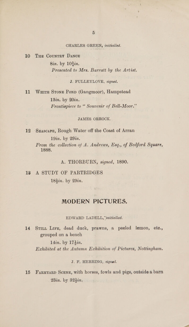 10 il 12 13 CHARLES GREEN, inittalled. Tue Country Dance Sin. by 103i. Presented to Mrs. Barratt by the Artist. J. FULLEYLOVE, signed. Wuirte Stone Ponp (Gangmoor), Hampstead 13in. by 20. Frontispiece to “ Souvenir of Bell-Moor.”’ JAMES ORROCK. 19in. by 29in. From the collection of A. Andrews, Esq., of Bedford Square, 1888. | 7 A. THORBURN, signed, 1890. A STUDY OF PARTRIDGES 184i. by 29zn. MODERN PICTURES. EDWARD LADELL, “initialled. grouped on a bench 14in. by 174in. J. F, HERRING, signed. 230. by 325i.