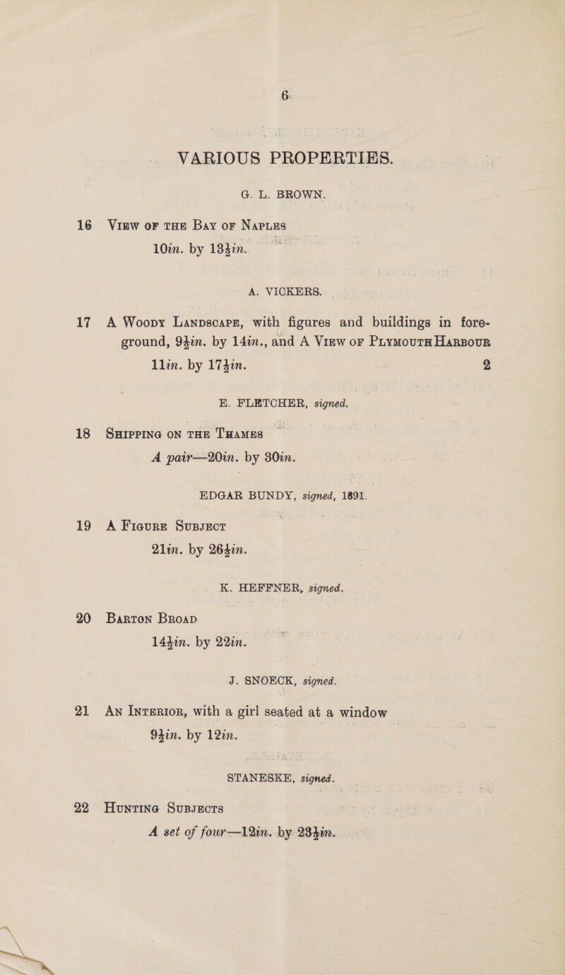 17 18 19 20 21 22 VARIOUS PROPERTIES. G. L. BROWN. | VIEW OF THE Bay OF Naples 10in. by 184in. A. VICKERS. A Woopy Lanpscarg, with figures and buildings in fore- ground, 9hin. by 14in., and A Virw or Puymourn HaRBour Llin. by 174in. , 2 E. FLETCHER, signed. SHIPPING ON THE THAMES A pair—20in. by 30m. EDGAR BUNDY, signed, 1891. A Ficure SupsEct . 21lin. by 264in. K. HEFFNER, signed. Barton Broap 144in. by 22zn. J. SNOKCK, signed. AN IntERIoR, with a girl seated at a window Olin. by 12in. STANESKE, signed. Huntine Sussects A set of fowr—12in. by 234in. >