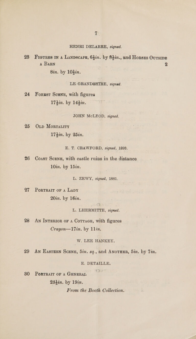 28 24 25 26 27 28 29 30 HENRI DELARRE, signed. A Barn LE GRANDSHIRE, signed. Forust Scene, with figures JOHN McLEOD, signed. Oup Mortatiry EK. T. CRAWFORD, signed, 1893. Coast ScEng, with castle ruins in the distance L. ZEWY, signed, 1881. Portrait oF A Lapy L. LHERMITTEH, signed. An InTERIoR oF A Cottage, with figures Crayon—17Tin. by 11in. W. LEE HANKEY, An Eastern Scene, 5in. sq., and ANOTHER, 5in. by Tin. EK. DETAILLE, of S ara PorTRAIT OF A GENERAL 234in. by 19in. From the Booth Collection. 2