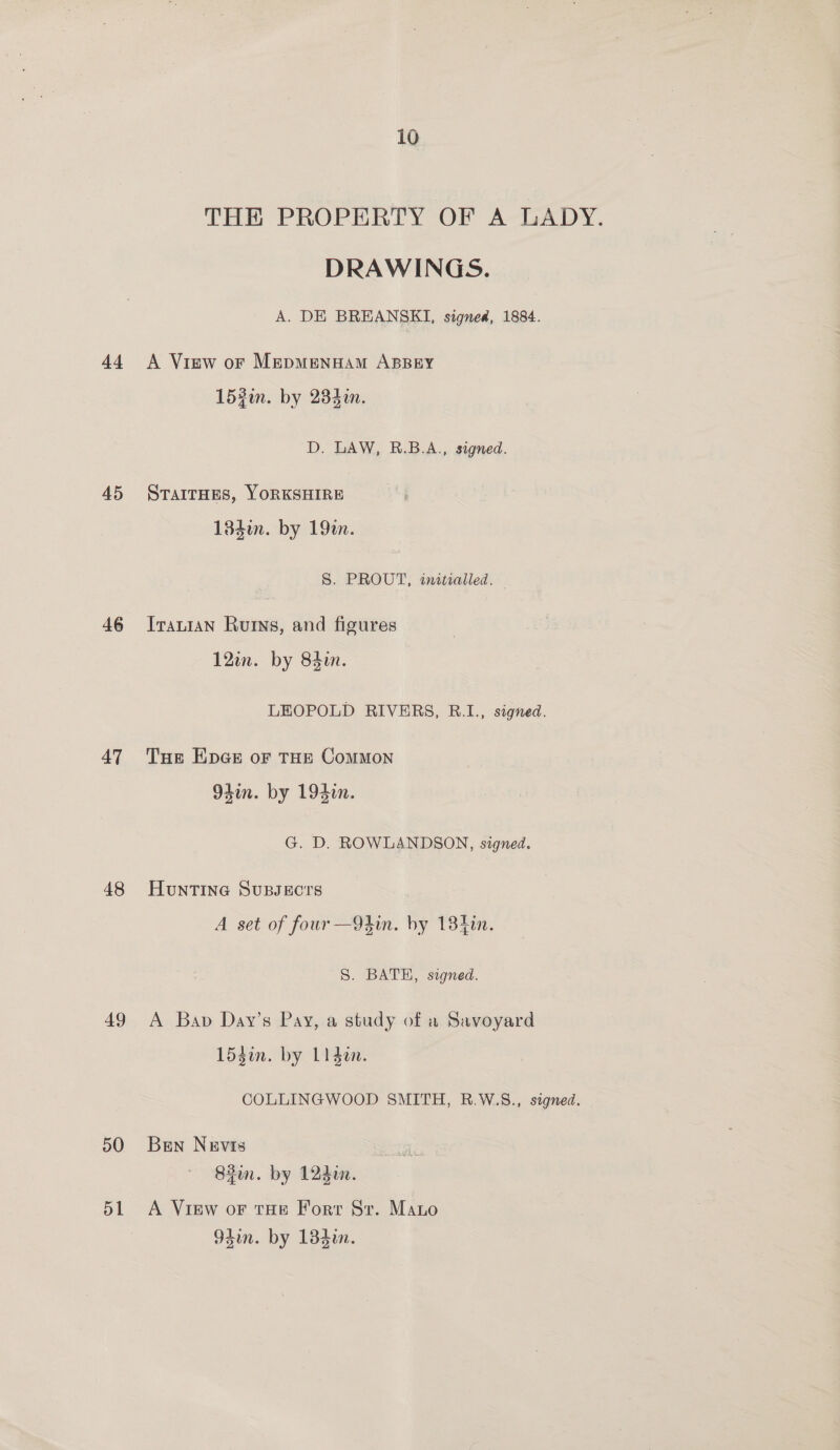 44 45 46 47 48 49 50 dL THE PROBERTY OF A-LADY, DRAWINGS. A. DE BREANSKI, signed, 1884. A View oF MepmMenHAam ABBEY 152i. by 28din. D. LAW, R.B.A., signed. STAITHES, YORKSHIRE 184in. by 19a. S. PROUT, initialled. Iranian Ruts, and figures 12in. by 84in. LEOPOLD RIVERS, R.1., signed. Tue EpGe oF THE CoMMON 94in. by 194in. G. D. ROWLANDSON, signed. HunTInG SuBsecrs A set of four—9din. by 13400. S. BATE, signed. A Bap Day’s Pay, a study of a Savoyard 153in. by 11 den. COLLINGWOOD SMITH, R.W.S., signed. Ben Nevis 82in. by 1240. A View oF tHE Fort Sr. Mano 94in. by 134i.