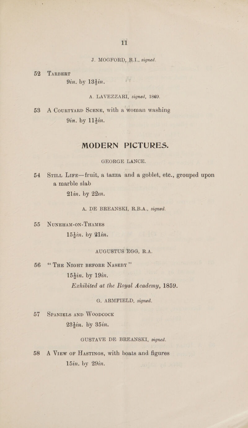 52 53 54 55 56 57 58 11 J. MOGFORD, RB.1., signed. TARBERT 9in. by 134¢n. A. LAVEZZARI, signed, 1869. A Courtyarp ScEeNg, with a woman washing Qin. by 114i. MODERN PICTURES. GEORGE LANCE. a marble slab Qlin. by 22en. A. DE BREANSKI, RB.B.A., signed. NuNEHAM-ON- THAMES 154m. by 21in. AUGUSTUS EGG, B.A. ‘Tap Nicgut BEFORE NASsEBY ” 154in. by 192. G. ARMFIELD, signed. SPANIELS AND Woopcock 234in. by 35a. GUSTAVE DE BREANSKI, stgned. A View oF Hastinas, with boats and figures 15im. by 29in.