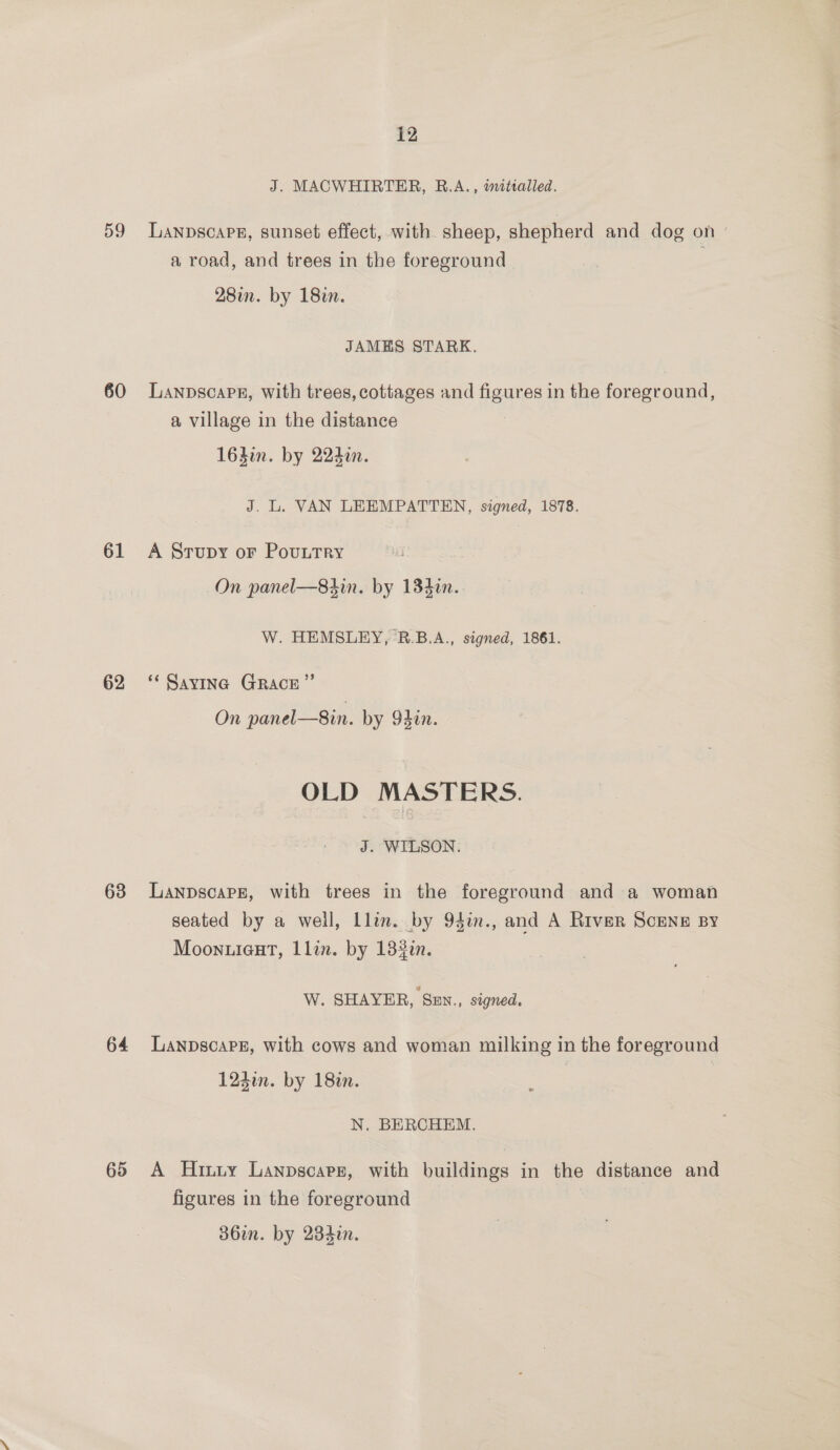 59 60 61 62 63 64 65 12 J. MACWHIRTER, R.A., initialled. Lanpscape, sunset effect, with sheep, shepherd and dog on ° a road, and trees in the foreground 28in. by 18in. JAMES STARK. Lanpscapr, with trees, cottages and ep in the foreground, a village in the distance 164in. by 2240. J. L. VAN LEEMPATTEN, signed, 1878. A Stupy or PouutTry On panel—8sin. by 134in.. W. HEMSLEY, B.B.A., signed, 1861. ‘* Savina GRACE” On panel—8in. by 93en. OLD MASTERS. J. WILSON: LanpscaPE, with trees in the foreground and a woman seated by a well, Llin. by 94in., and A River ScENE BY Moonuieut, Llin. by 132i. W. SHAYER, SEn., signed, LanpscapPgz, with cows and woman milking in the foreground 124in. by 180n. N. BERCHEM. A Hiniy Lanpscars, with buildings in the distance and figures in the foreground 386i. by 234i.