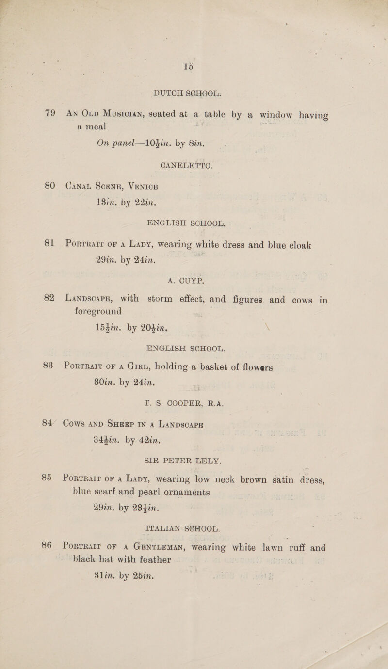 : *S 80 81 82 83 85 86 15 DUTCH SCHOOL: a meal On panel—104in. by 8in. CANELETTO. Canat SceNE, VENICE 13in. by 22in. ENGLISH SCHOOL. Porrrait oF a Lapy, wearing white dress and blue cloak 29in. by 24in. | A. OUYP. Lanpscape, with storm effect, and | Hgures and cows in foreground 153in. by 204in. \ ENGLISH SCHOOL. Portrait oF A GIRL, holding a basket of flowers 30in. by 24in. T. S. COOPER, R.A. Cows AND SHEEP IN a LanpscaPr 344in. by 42in. SIR PETER LELY. Portrait or a Lapy, wearing low neck brown satin dress, blue scarf and pearl ornaments 29m. by 284in. ITALIAN SCHOOL. PortRarr OF A GenrLeman, wearing white lawn aun and black hat with feather | | cee