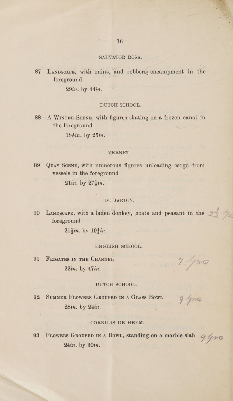 87 88 89 90 91 92  16 SALVATOR ROSA. LanpscarE, with ruins, and robbers; encampment in the foreground 29in. by 44in. DUTCH SCHOOL. A WINTER SCENE, with figures skating on a frozen canal in the foreground 184in. by 252. VERNET. Quay Scenz, with numerous figures unloading cargo from vessels in the foreground 2lin. by 274in. DU JARDIN. f LanpscaPE, with a laden donkey, goats and peasant in the ~~; foreground 21din. by 194¢n. ENGLISH SCHOOL. FRIGATES IN THE CHANNEL 7 22in. by 47m. DUTCH SCHOOL. SumMER FLowers GrovpeD In a Guass Bown 9 Ans ‘ é f ne 28in. by 24in. CORNILIS DE HEEM. FLoweRs GRovPED IN A Bown, standing on a marble slab o ~ .,-, } # POY 24in. by 380i. e