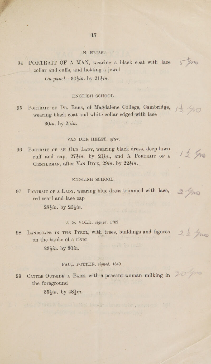  94 97 98 99 17 N. ELIAS) PORTRAIT OF A MAN, wearing a black coat with lace collar and cuffs, and holding a jewel On panel—303in. by 215in. ENGLISH SCHOOL. Portrait oF Dr. Ress, of Magdalene College, Cambridge, wearing black coat and white collar edged with lace 30in. by 25a. VAN DER HELST, after. Portrait oF AN Oup Lapy, wearing black dress, deep lawn ruff and cap, 273in. by 2lin., and A Portrait oF A GENTLEMAN, after Van Dyck, 29in. by 224in. ENGLISH SCHOOL. Portrait oF A Lapy, wearing blue dress trimmed with lace, red scarf and lace cap 284in. by 204in. J. G. VOLK, signed, 1762. LaNnpscaPe IN THE TROL, with trees, pes and paises on the banks of a river 234in. by 380i. PAUL POTTER, ies 1649. CatrLe OursipE a Barn, with a pee woman milking in the foreground | 354i. by 484m.