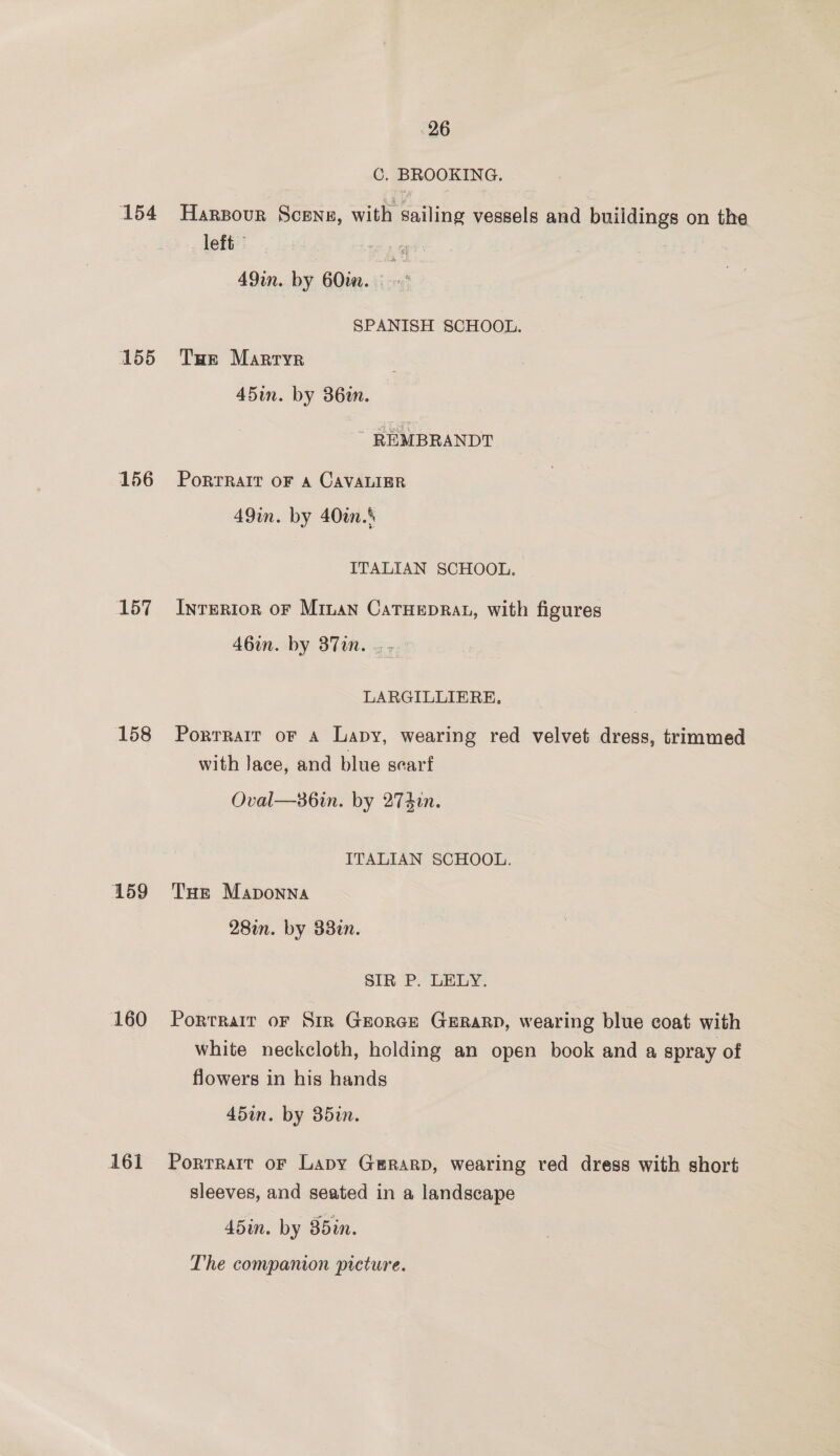 154 155 156 157 158 159 160 161 26 C. BROOKING. Harzour Scene, with pabag vessels and buildings on the left” “8 . 49m. by 6Oim. - - SPANISH SCHOOL. Tue Marryr 45in. by 36in. ~ REMBRANDT PoRTRAIT OF A CAVALIER 49in. by 40an.’ ITALIAN SCHOOL. InreRIon OF Minan CatTHepRat, with figures 46in. by 387in. | - LARGILLIERE, Porrrair oF a Lapy, wearing red velvet dress, trimmed with lace, and blue searf Oval—86in. by 274i. ITALIAN SCHOOL. THe Maponna 28in. by 33in. SIR P. LELY. Portrair or Sir Grorce Gerarp, wearing blue coat with white neckcloth, holding an open book and a spray of flowers in his hands 45a. by 35in. Portrait oF Lapy Gerard, wearing red dress with short sleeves, and seated in a landscape 45in. by 85in. The companion picture.