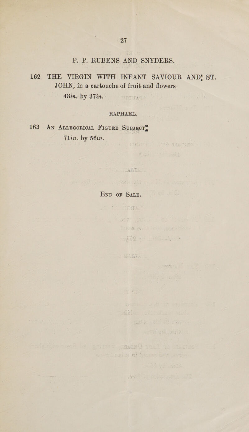 P. P. RUBENS AND SNYDERS. 162 THE VIRGIN WITH INFANT SAVIOUR ANDS ST. JOHN, in a cartouche of fruit and flowers 43in. by 37in. RAPHAEL. 163 AN ALLEGoRIcaL Ficure SupsEcTy Tlin. by 56in. ENp oF SALE.