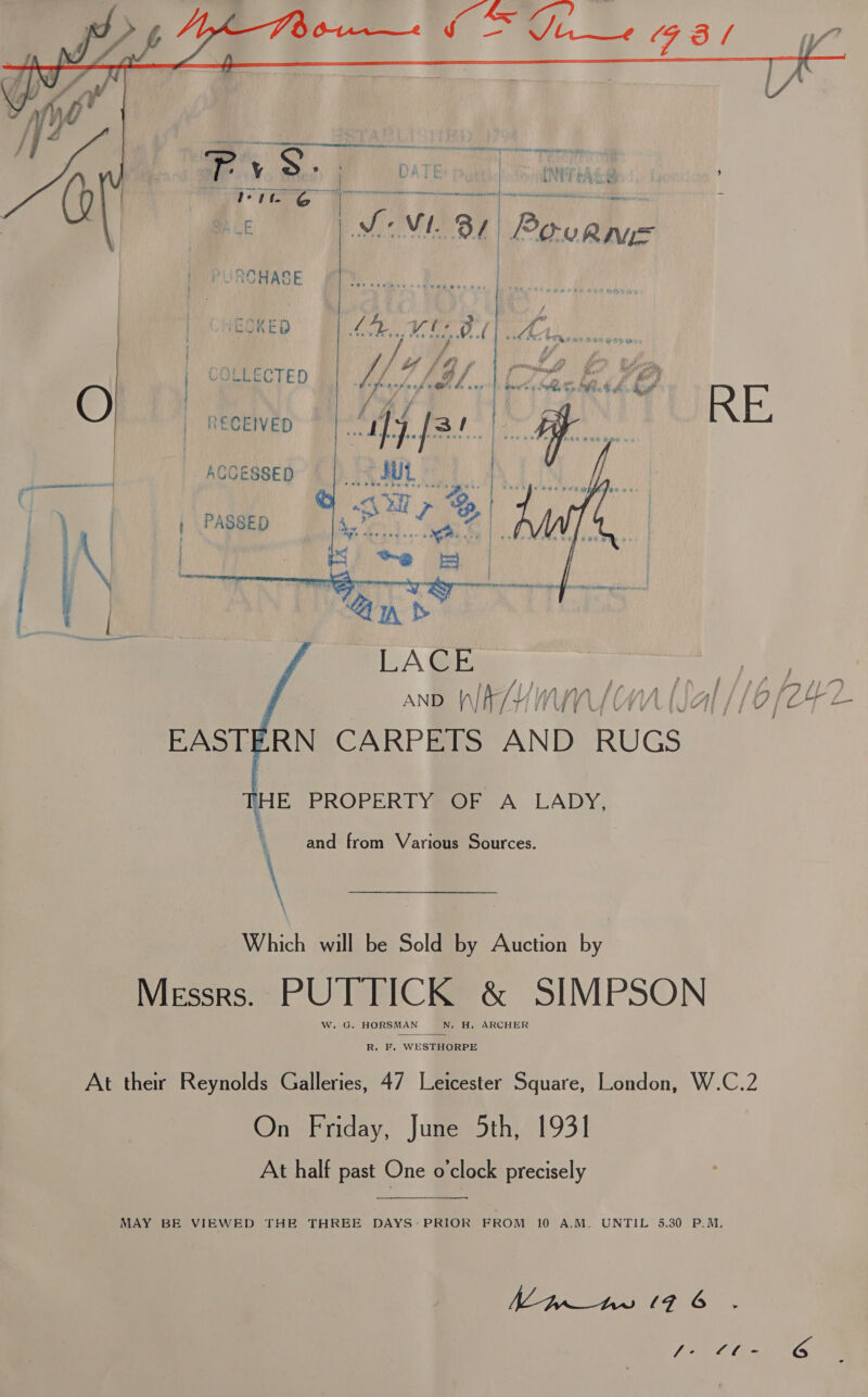  sasdediehieeechiatinn Leone eT ace Ve MO Py AT a fete fe Y S a DATE | IMT tAce } ST iy ieee tian aad at Le MoM 81) Povame PUROHASE EOKED a ea a, /  : Sl gd fw Pn , re an é j f Fe J’ di ,” wR eo i aeh ii roy ay | LO AG f | prvi EP Narain ' et LECTED LIAL. oaw oa ooh, Se ae. hl, O a f MY : f ! | RECEIVED et 31 | 9a Ween eae tae De eke a | Accessep | | ...\\ SUL | PASSED Sane Re. bl      HE PROPERTY OF A LADY, and from Various Sources. gee \ Which /aitlk bei Solis: Aviction, by Messrs. PUTTICK &amp; SIMPSON W. G. HORSMAN N. H. ARCHER  R. F. WESTHORPE At their Reynolds Galleries, 47 Leicester Square, London, W.C.2 On Friday, June 5th, 1931 At half past One o’clock precisely MAY BE VIEWED THE THREE DAYS: PRIOR FROM 10 A.M. UNTIL 5.30 P.M,