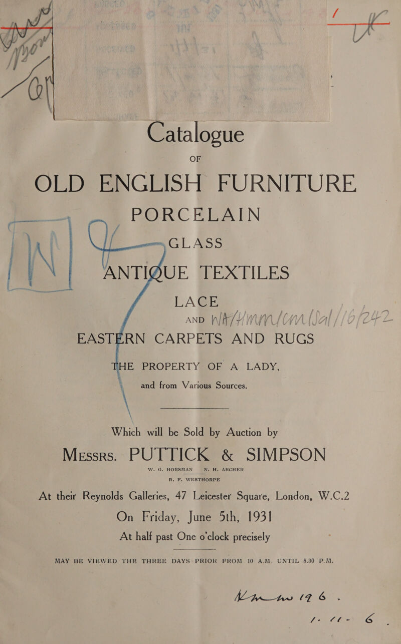  Catalogue OED @NGEISH FURNITURE ~PORCELAIN 7 m= GLASS ANTIUE TEXTILES LAGE j AND )\/ IA RN CARPETS AND RUGS      EAS L i HE. PROPERTY OF A LADY, and from Various Sources. \ Which will be Sold by Auction by MESSRS. re &amp; SIMPSON R. F. WESTHORPE At ther Reynolds Galleries, 47 Leicester Square, London, W.C.2 On Friday, June 5th, 1931 At half past One o'clock precisely   MAY BE VIEWED THE THREE DAYS: PRIOR FROM 10 A.M. UNTIL 5.30 P.M. | ag ao Oe ae