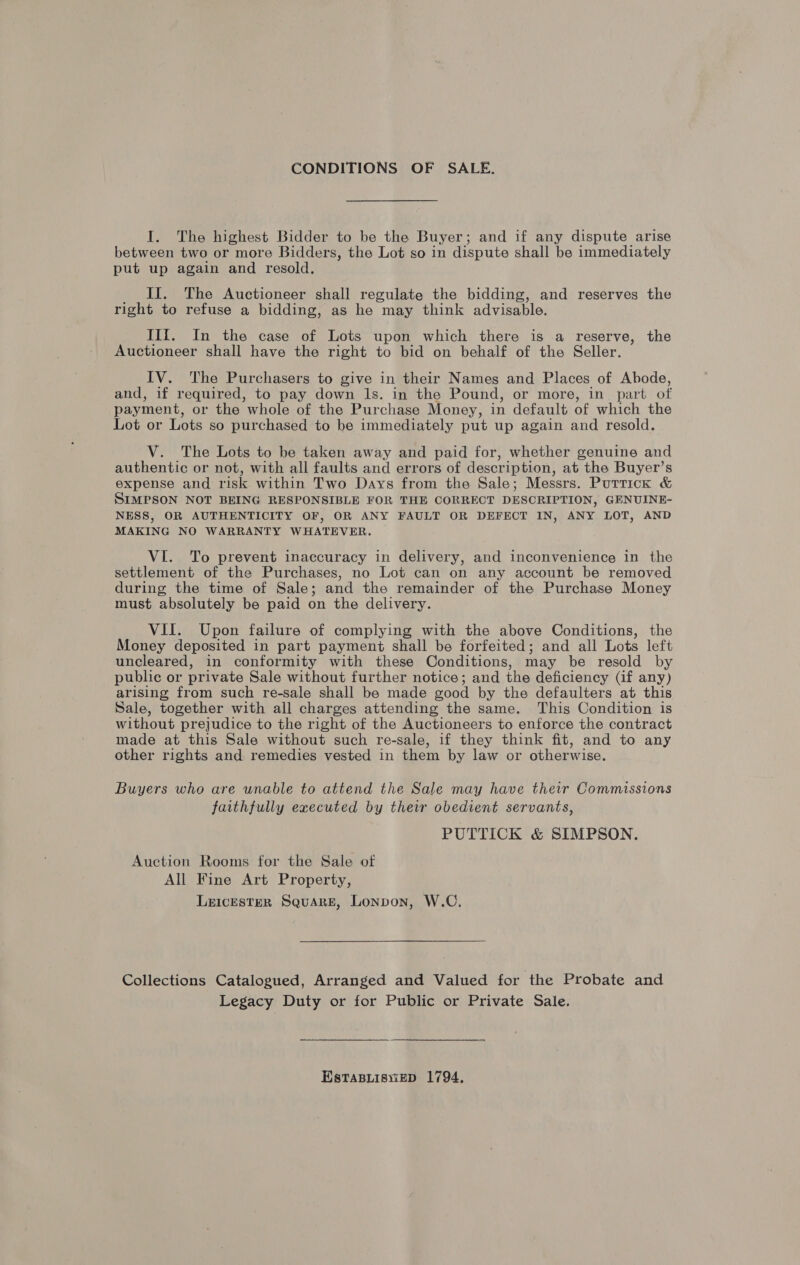 CONDITIONS OF SALE. I. The highest Bidder to be the Buyer; and if any dispute arise between two or more Bidders, the Lot so in dispute shall be immediately put up again and resold. II. The Auctioneer shall regulate the bidding, and reserves the right to refuse a bidding, as he may think advisable. IIIf. In the case of Lots upon which there is a reserve, the Auctioneer shall have the right to bid on behalf of the Seller. IV. The Purchasers to give in their Names and Places of Abode, and, if required, to pay down 1s. in the Pound, or more, in_ part of payment, or the whole of the Purchase Money, in default of which the Lot or Lots so purchased to be immediately put up again and resold. V. The Lots to be taken away and paid for, whether genuine and authentic or not, with all faults and errors of description, at the Buyer’s expense and risk within Two Days from the Sale; Messrs. Puttick & SIMPSON NOT BEING RESPONSIBLE FOR THE CORRECT DESCRIPTION, GENUINE- NESS, OR AUTHENTICITY OF, OR ANY FAULT OR DEFECT IN, ANY LOT, AND MAKING NO WARRANTY WHATEVER. VI. To prevent inaccuracy in delivery, and inconvenience in the settlement of the Purchases, no Lot can on any account be removed during the time of Sale; and the remainder of the Purchase Money must absolutely be paid on the delivery. VII. Upon failure of complying with the above Conditions, the Money deposited in part payment shall be forfeited; and all Lots left uncleared, in conformity with these Conditions, may be resold by public or private Sale without further notice; and the deficiency (if any) arising from such re-sale shall be made good by the defaulters at this Sale, together with all charges attending the same. This Condition is without prejudice to the right of the Auctioneers to enforce the contract made at this Sale without such re-sale, if they think fit, and to any other rights and remedies vested in them by law or otherwise. Buyers who are wnable to attend the Sale may have their Commissions faithfully executed by their obedient servants, PUTTICK & SIMPSON. Auction Rooms for the Sale of All Fine Art Property, Leicester Square, Lonpon, W.C. Collections Catalogued, Arranged and Valued for the Probate and Legacy Duty or for Public or Private Sale. EstTaBLisviep 1794,