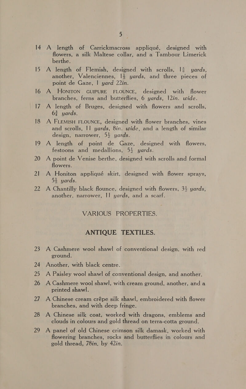 21 ee 23 24 25 26 Zh 28 20 1 A length of Carrickmacross appliqué, designed with flowers, a silk Maltese collar, and a Tambour Limerick berthe. A length of Flemish, designed with scrolls, 1% yards, another, Valenciennes, 14 yards, and three pieces of point de Gaze, | yard 22in. A HONITON GUIPURE FLOUNCE, designed with flower branches, ferns and butterflies, 6 yards, |2in. wide. A length of Bruges, designed with flowers and scrolls, 63 yards. A FLEMISH FLOUNCE, designed with flower branches, vines and scrolls, |] yards, 8in. wide, and a length of similar design, narrower, 54 yards. A length of point de Gaze, designed with flowers, festoons and medallions, 54 yards. A point de Venise berthe, designed with scrolls and formal flowers. A Honiton appliqué skirt, designed with flower sprays, 54 yards. A Chantilly black flounce, designed with flowers, 34 yards, another, narrower, || yards, and a scarf. VARIOUS PROPERTIES. ANTIQUE TEXTILES. A Cashmere wool shawl of conventional design, with red ground. , Another, with black centre. A Paisley wool shawl of conventional design, and another. A Cashmere wool shawl, with cream ground, another, and a printed shawl. A Chinese cream crépe silk shawl, embroidered with flower branches, and with deep fringe. A Chinese silk coat, worked with dragons, emblems and clouds in colours and gold thread on terra-cotta ground. A panel of old Chinese crimson silk damask, worked with flowering branches, rocks and butterflies in colours and gold thread, 78in, by 42in,