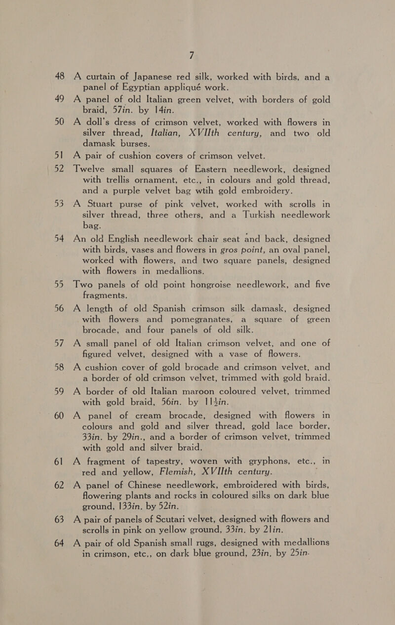 54 55 56 o/ 58 59 60 6l 62 63 64 7 A curtain of Japanese red silk, worked with birds, and a panel of Egyptian appliqué work. A panel of old Italian green velvet, with borders of gold braid, 57in. by I4in. A doll’s dress of crimson velvet, worked with flowers in silver thread, Italian, XVIIth century, and two old damask burses. A pair of cushion covers of crimson velvet. Twelve small squares of Eastern needlework, designed with trellis ornament, etc., in colours and gold thread, and a purple velvet bag wtih gold embroidery. A Stuart purse of pink velvet, worked with scrolls in silver thread, three others, and a Turkish needlework bag. An old English needlework chair seat and back, designed with birds, vases and flowers in gros point, an oval panel, worked with flowers, and two square panels, designed with flowers in medallions. Two panels of old point hongroise needlework, and five fragments. A length of old Spanish crimson silk damask, designed with flowers and pomegranates, a square of green brocade, and four panels of old silk. A small panel of old Italian crimson velvet, and one of figured velvet, designed with a vase of flowers. A cushion cover of gold brocade and crimson velvet, and a border of old crimson velvet, trimmed with gold braid. A border of old Italian maroon coloured velvet, trimmed with gold braid, 56in. by II43in. A panel of cream brocade, designed with flowers in colours and gold and silver thread, gold lace border, 33in. by 29in., and a border of crimson velvet, trimmed with gold and silver braid. A fragment of tapestry, woven with gryphons, etc., in red and yellow, Flemish, XVIIth century. . A panel of Chinese needlework, embroidered with birds, flowering plants and rocks in coloured silks on dark blue ground, 133in. by 52in. A pair of panels of Scutari velvet, designed with flowers and scrolls in pink on yellow ground, 33in. by 2lin. A pair of old Spanish small rugs, designed with medallions in crimson, etc,, on dark blue ground, 23in, by 25in-