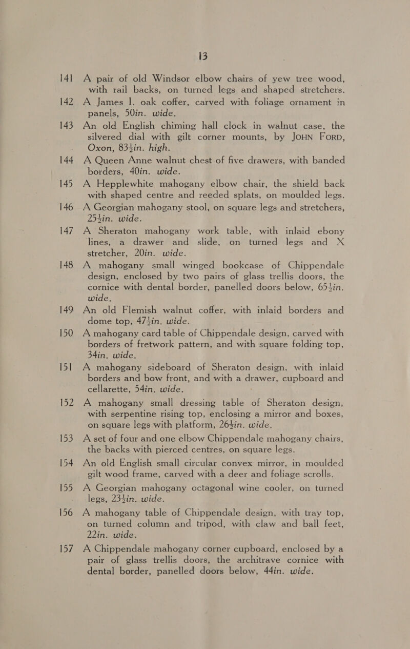 14] 142 143 144 145 146 147 148 149 150 15] Loz 153 154 155 156 157 13 A pair of old Windsor elbow chairs of yew tree wood, with rail backs, on turned legs and shaped stretchers. A James I. oak coffer, carved with foliage ornament in panels, 50in. wide. An old English chiming hall clock in walnut case, the silvered dial with gilt corner mounts, by JOHN Forp, Oxon, 834in. high. A Queen Anne walnut chest of five drawers, with banded borders, 40in. wide. A Hepplewhite mahogany elbow chair, the shield back with shaped centre and reeded splats, on moulded legs. A Georgian mahogany stool, on square legs and stretchers, 25sin. wide. A Sheraton mahogany work table, with inlaid ebony lines, a drawer and slide, on turned legs and X stretcher, 20in. wide. A mahogany small winged bookcase of Chippendale design, enclosed by two pairs of glass trellis doors, the cornice with dental border, panelled doors below, 654in. wide. An old Flemish walnut coffer, with inlaid borders and dome top, 47tin. wide. A mahogany card table of Chippendale design, carved with borders of fretwork pattern, and with square folding top, 34in. wide. A mahogany sideboard of Sheraton design, with inlaid borders and bow front, and with a drawer, cupboard and cellarette, 54in. wide. | A mahogany small dressing table of Sheraton design, with serpentine rising top, enclosing a mirror and boxes, on square legs with platform, 2643in. wide. A set of four and one elbow Chippendale mahogany chairs, the backs with pierced centres, on square legs. An old English small circular convex mirror, in moulded gilt wood frame, carved with a deer and foliage scrolls. A Georgian mahogany octagonal wine cooler, on turned legs, 234in. wide. A mahogany table of Chippendale design, with tray top, on turned column and tripod, with claw and ball feet, 22in. wide. A Chippendale mahogany corner cupboard, enclosed by a pair of glass trellis doors, the architrave cornice with dental border, panelled doors below, 44in. wide.