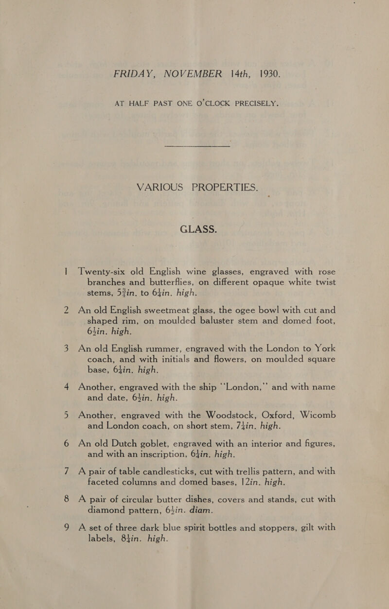 FRIDAY, NOVEMBER 4th, 1930. AT HALF PAST ONE O’CLOCK PRECISELY. VARIOUS PROPERTIES. GLASS. Twenty-six old English wine glasses, engraved with rose branches and butterflies, on different opaque white twist stems, 5%in. to 64in. high. An old English sweetmeat glass, the ogee bow] with cut and shaped rim, on moulded baluster stem and domed foot, Zin. high. An old English rummer, engraved with the London to York | coach, and with initials and flowers, on moulded square base, 64in. high. Another, engraved with the ship ‘‘London,’’ and with name and date, 63in. high. Another, engraved with the Woodstock, Oxford, Wicomb and London coach, on short stem, 74in. high. An old Dutch goblet, engraved with an interior and figures, and with an inscription, 64in. high. A pair of table candlesticks, cut with trellis pattern, and with faceted columns and domed bases, |2in. high. A pair of circular butter dishes, covers and stands, cut with diamond pattern, 63in. diam. A set of three dark blue spirit bottles and stoppers, gilt with labels, 84in. high.