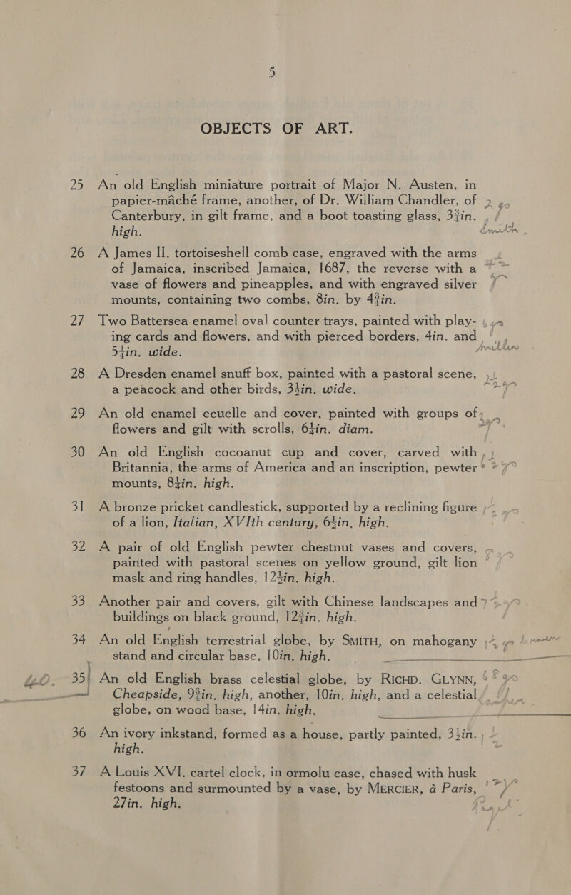 25 26 Ze 28 29 30 3] 32 3/ OBJECTS OF ART. An old English miniature portrait of Major N. Austen, in papier-maché frame, another, of Dr. William Chandler, of Canterbury, in gilt frame, and a boot toasting glass, a high. A James II. tortoiseshell comb case, engraved with the arms of Jamaica, inscribed Jamaica, 1687, the reverse with a vase of flowers and pineapples, and with engraved silver mounts, containing two combs, 8in. by 4%in. tin. wide. a peacock and other birds, 34in. wide. flowers and gilt with scrolls, 64in. diam. mounts, 84in. high. of a lion, Italian, XV Ith century, 64in, high. A pair of old English pewter chestnut vases and covers, mask and ring handles, |24in. high. buildings on black ground, |2%in. high. stand and circular base, |Qin. high.  An old English brass celestial globe, by RICHD. GLYNN, Cheapside, 92in. high, another, |Qin. high, and a celestial globe, on wood base, |4in. high. high. A Louis XVI. cartel clock, in ormolu case, chased with husk festoons and surmounted by a vase, by MERCIER, a Baris 27in. high. en of? a