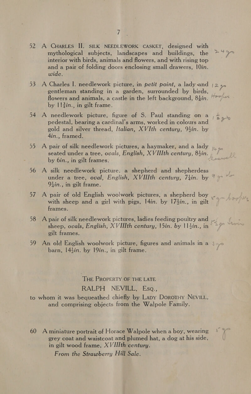 By 56 oY. 58 59 7 A CHARLES II. SILK NEEDLEWORK CASKET, designed with mythological subjects, landscapes and buildings, the interior with birds, animals and flowers, and with rising top and a pair of folding doors enclosing small drawers, 10in. wide. gentleman standing in a garden, surrounded by birds, a ae) by I l#in., in gilt frame. A needlework picture, figure of S. Paul standing on a pedestal, bearing a cardinal’s arms, worked in colours and gold and silver thread, Italian, XVIth century, 94in. by 4in., framed. seated under a tree, ovals, English, X VIIIth century, 83in. by 6in., in gilt frames. - A silk needlework picture; a shepherd and shepherdess Olin., in gilt frame. A pair of old English woolwork pictures, a shepherd boy with sheep and a girl with pigs, I4in. by |74in., in gilt frames. o- % sheep, ovals, English, XV IIIth century, 15in. by 114in., gilt frames. An old English woolwork picture, figures and animals in a barn, 143in. by 19in., in gilt frame. THe PROPERTY OF THE LATE RALPH NEVaResiso.. 60 and comprising objects from the Walpole Family. A miniature portrait of Horace Walpole when a boy, wearing grey coat and waistcoat and plumed hat, a dog at his side, in gilt wood frame, X V/IIth century. From the Strawberry Hill Sale.