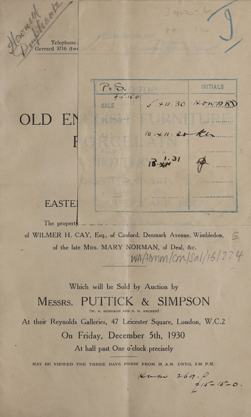  \ V : 4 ; ‘ ; ( é - f ; ‘i “ ak f ‘id X   ee wy \ ot WY | , AY. a Ww Telephone ~~ rs A 7 Gerrard 3716 (tw | 1 Se aemnseemmiainenl t aa : ; ye = a ie q . | oN G1 ; : t OER ET WO RE INITIALS panne ence arene aaa RINE eee ; } c *U- 30 EtnHPRD Ie LE | JS Di f. O-} ac sen Bee Bee  ~) of  MLD REEL NE TOE Ge LEE TEEN OYE AI OIA ONG EN a = OW =e : ; EASTE anal i a ae COB a Be 1A) comvmtqwmwvenermmamecsressexsy a 4 ; ® So) VERT REET ABET TT: af WHEM ERE. Cantu Each Cane Denmark Avenue: Winbledon. of the late Mrs. MARY NORMAN, of Deal, &amp;c. aa? Wi/- HNN [CNS Al //o) 6&amp;7 ‘The: propert): 2 eee ek Which will be Sold by Auction by Messrs. PUTTICK &amp; SIMPSON (w. G. HORSMAN AND N. H. ARCHER) ' At their Reynolds Galleries, 47 Leicester Square, London, W.C.2 On Friday, December 5th, 1930 At half past One o'clock precisely MAY BE VIEWED THE THREE DAYS-PRIOR FROM 10 A.M. UNTIL 5.30 P.M. Mine 2624. (=I O.