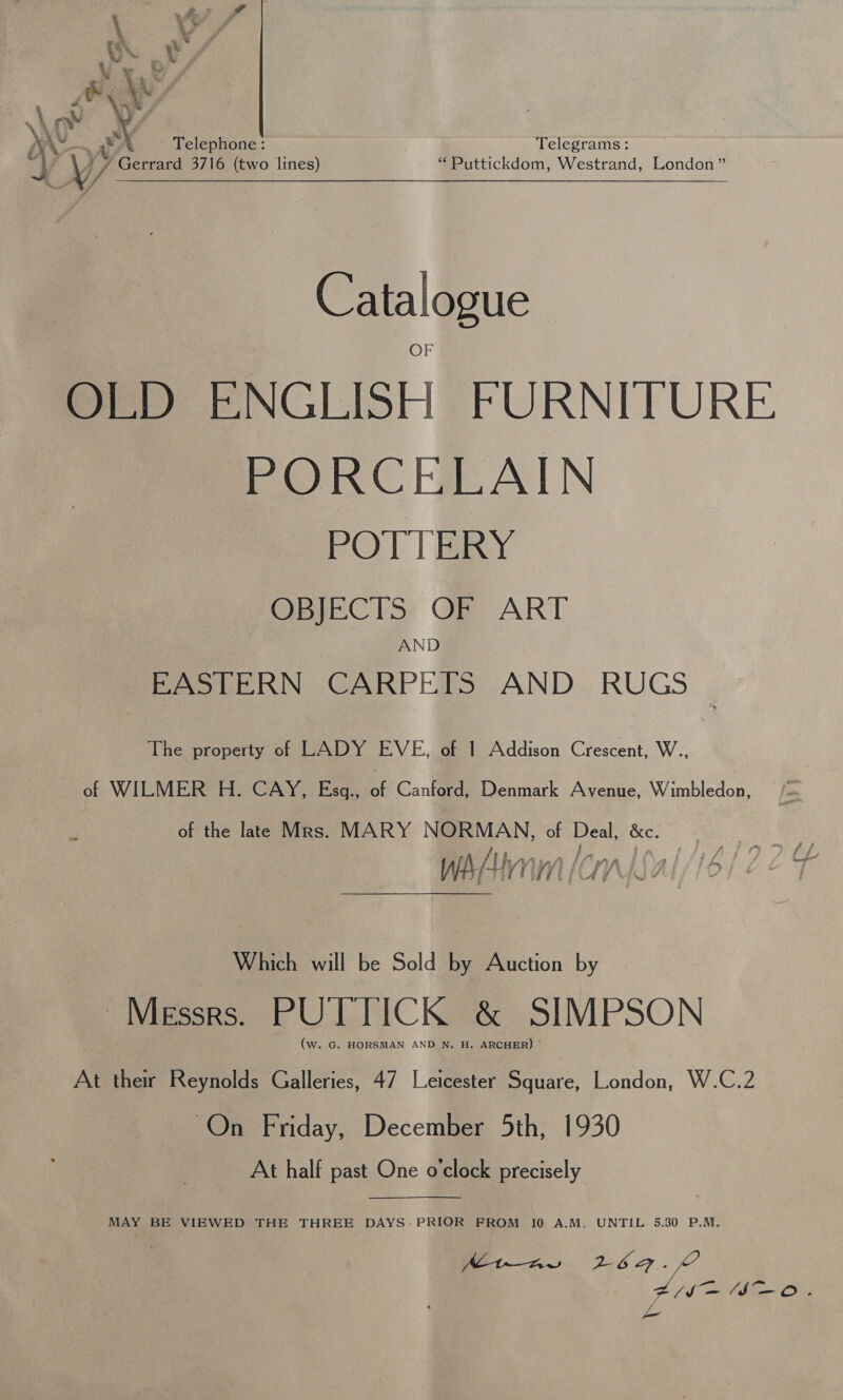 W. D &amp; ANY cle ™ Ve ; P,, yo wy Telephone : Telegrams: ef V/ Gerrard 3716 (two lines) “ Puttickdom, Westrand, London” Catalogue OLD ENGLISH FURNITURE PORCELAIN POTTERY OBJECTS OF ART AND EASTERN CARPETS AND RUGS The property of LADY EVE, of 1 Addison Crescent, W., of WILMER H. CAY, Esgq., of Canford, Denmark Avenue, Wimbledon, of the late Mrs. MARY NORMAN, of Deal, &amp;c. , f f ty Pag by’, } ge ies f f ihn enlial/16/22 4 HTM (UG &amp; ; Which will be Sold by Auction by Messrs. PUTTICK &amp; SIMPSON (w. G. HORSMAN AND N. H. ARCHER) : At their Reynolds Galleries, 47 Leicester Square, London, W.C.2 On Friday, December 5th, 1930 At half past One o'clock precisely  MAY BE VIEWED THE THREE DAYS: PRIOR FROM 10 A.M. UNTIL 5,30 P.M. . fh at bllar! Ohig jo