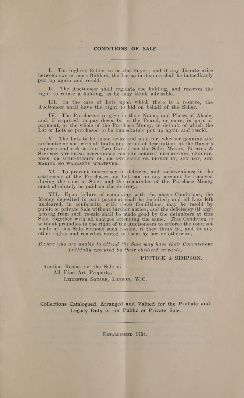 CONDITIONS OF SALE. I. The highest Bidder to be the Buyer; and if any dispute arise between two or more Bidders, the Lot so in dispute shall be immediately put up again and resold. If. The Auctioneer shall regulate the bidding, and reserves the right to refuse a bidding, as he may think advisable. Iii. In the case of Lots upon which there is a reserve, the Auctioneer shall have the right to bid on behalf of the Seller. IV. The Purchasers to give in their Names and Places of Abode, and, if required, to pay down ls. in the Pound, or more, in part of payment, or the whole of the Purchase Money, in default of which the Lot or Lots so purchased to be immediately put up again and resold. V. The Lots to be taken away and paid for, whether genuine and authentic or not, with all faults and errors of description, at the Buyer’s expense and risk within Two Days from the Sale; Messrs. Puttick &amp; SIMPSON NOT BEING RESPONSIBLE FOR THE CORRECT DESCRIPTION, GENUINE- NESS, OR AUTHENTICITY OF, OR ANY FAULT OR DEFECT IN, ANY LOT, AND MAKING NO WARRANTY WHATEVER. VI. To prevent inaccuracy in delivery, and inconvenience in the settlement of the Purchases, no Lot can on any account be removed during the time of Sale; and the remainder of the Purchase Money must absolutely be paid on the delivery. VII. Upon failure of complying with the above Conditions, the Money deposited in part payment shall be forfeited; and all Lots left uncleared, in conformity with these Conditions, may be resold by public or private Sale without further notice; and the deficiency (if any) arising from such re-sale shall be made good by the defaulters at this Sale, together with all charges attending the same. This Condition is without prejudice to the right of the Auctioneers to enforce the contract made at this Sale without such re-sale, if they think fit, and to any . other rights and remedies vested in them by law or otherwise. Buyers who are unable to attend the Sale may have their Commissions faithfully executed by their obedient servants, PUTTICK &amp; SIMPSON. Auction Rooms for the Sale of All Fine Art Property, LEICESTER SQuaRE, Lonpon, W.C. Collections Catalogued, Arranged and Valued for the Probate and Legacy Duty or for Public or Private Saie. EstaBLisHEep 1794,