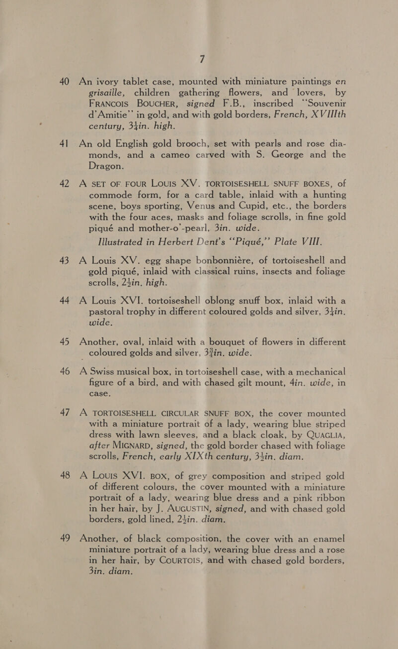 40 4| 42 43 44 45 46 47 48 49 7 An ivory tablet case, mounted with miniature paintings en grisaille, children gathering flowers, and lovers, by FRANCOIS BOUCHER, signed F.B., inscribed ‘‘Souvenir d’Amitie”’ in go!d, and with gold borders, French, X VIII th century, 34in. high. An old English gold brooch, set with pearls and rose dia- monds, and a cameo carved with S. George and the Dragon. A SET OF FOUR LouIs XV. TORTOISESHELL SNUFF BOXES, of commode form, for a card table, inlaid with a hunting scene, boys sporting, Venus and Cupid, etc., the borders with the four aces, masks and foliage scrolls, in fine gold pigqué and mother-o -pearl, 3in. wide. Illustrated in Herbert Dent's “‘Piqué,’’ Plate VIII. A Louis XV. egg shape bonbonniére, of tortoiseshell and gold piqué, inlaid with classical ruins, insects and foliage scrolls, 24in. high. A Louis XVI. tortoiseshell oblong snuff box, inlaid with a pastoral trophy in different coloured golds and silver, 34in. wide. Another, oval, inlaid with a bouquet of flowers in different coloured golds and silver, 3%in. wide. A Swiss musical box, in tortoiseshell case, with a mechanical © figure of a bird, and with chased gilt mount, 4in. wide, in case. A TORTOISESHELL CIRCULAR SNUFF BOX, the cover mounted with a miniature portrait of a lady, wearing blue striped dress with lawn sleeves, and a black cloak, by QUAGLIA, after MIGNARD, signed, the gold border chased with foliage scrolls, French, early XIXth century, 34in. diam. A Louis XVI. Box, of grey composition and striped gold of different colours, the cover mounted with a miniature portrait of a lady, wearing blue dress and a pink ribbon in her hair, by J. AUGUSTIN, signed, and with chased gold borders, gold lined, 24in. diam. Another, of black composition, the cover with an enamel miniature portrait of a lady, wearing blue dress and a rose in her hair, by CourTOoIS, and with chased gold borders, 3in. diam.