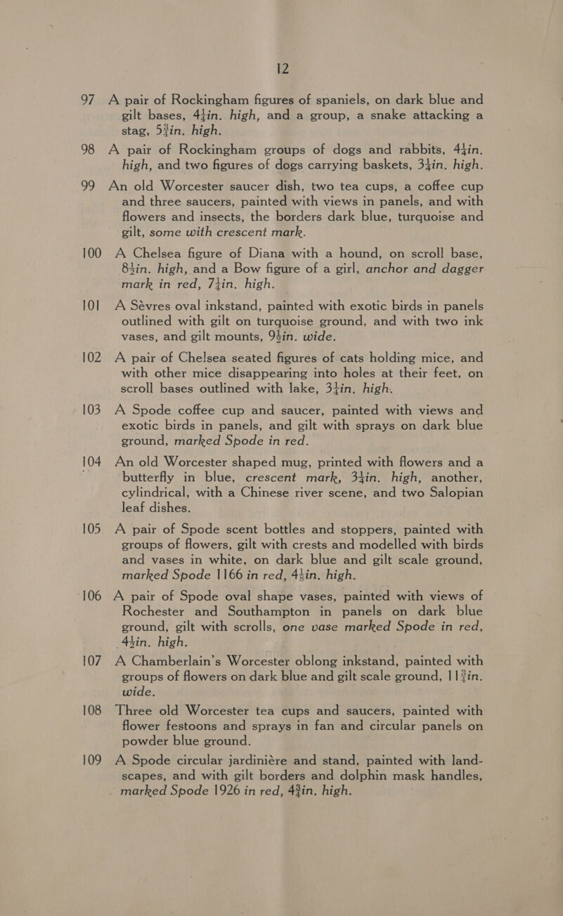 97 A pair of Rockingham figures of spaniels, on dark blue and gilt bases, 44in. high, and a group, a snake attacking a stag, 5%in. high. 98 A pair of Rockingham groups of dogs and rabbits, 4fin. high, and two figures of dogs carrying baskets, 34in. high. 99 An old Worcester saucer dish, two tea cups, a coffee cup and three saucers, painted with views in panels, and with flowers and insects, the borders dark blue, turquoise and gilt, some with crescent mark. 100 A Chelsea figure of Diana with a hound, on scroll base, 84in. high, and a Bow figure of a girl, anchor and dagger mark in red, 7tin. high. 101 A Sévres oval inkstand, painted with exotic birds in panels outlined with gilt on turquoise ground, and with two ink vases, and gilt mounts, 94in. wide. 102 A pair of Chelsea seated figures of cats holding mice, and with other mice disappearing into holes at their feet, on scroll bases outlined with lake, 34in. high. 103 A Spode coffee cup and saucer, painted with views and exotic birds in panels, and gilt with sprays on dark blue ground, marked Spode in red. 104 An old Worcester shaped mug, printed with flowers and a butterfly in blue, crescent mark, 34in. high, another, cylindrical, with a Chinese river scene, and two Salopian leaf dishes. 105 A pair of Spode scent bottles and stoppers, painted with groups of flowers, gilt with crests and modelled with birds and vases in white, on dark blue and gilt scale ground, marked Spode 1166 in red, 4hin. high. 106 A pair of Spode oval shape vases, painted with views of Rochester and Southampton in panels on dark blue ground, gilt with scrolls, one vase marked Spode in red, sin. high. 107 A Chamberlain’s Worcester oblong inkstand, painted with groups of flowers on dark blue and gilt scale ground, || fin. wide. 108 Three old Worcester tea cups and saucers, painted with flower festoons and sprays in fan and circular panels on powder blue ground. 109 A Spode circular jardiniére and stand, painted with land- scapes, and with gilt borders and dolphin mask handles, marked Spode 1926 in red, 42in. high.