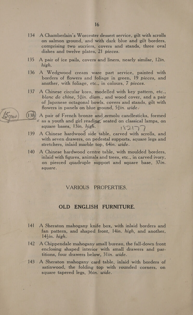 134. A Chamberlain’s Worcester dessert service, gilt with scrolls on salmon ground, and with dark blue and gilt borders, comprising two sucriers, covers and stands, three oval dishes and twelve plates, 21 pieces. 135 A pair of ice pails, covers and liners, nearly similar, |2in. high. 136 A Wedgwood cream ware part service, painted with borders of flowers and foliage in green, 19 pieces, and another, with foliage, etc., in colours, 7 pieces. 137. A Chinese circular koro, modelled with key pattern, etc., blanc de chine, 5zin. diam., and wood cover, and a pair of Japanese octagonal bowls, covers and stands, gilt with flowers in panels on blue ground, 53in. wide: Lem ( 138) A pair of French bronze and ormolu candlesticks, formed . ees peel § Ss ot 4 a * as a youth and girl ioe 4 seated on classical lamps, on square bases, a 1\* 7s 139 A Chinese hardwood side table, carved with scrolls, and with seven drawers, on pedestal supports, square legs and stretchers, inlaid marble top, 64in. wide. 140 A Chinese hardwood centre table, with moulded borders, inlaid with figures, animals and trees, etc., in carved ivory, on pierced quadruple support and square base, 37in. square. VARIOUS PROPERTIES. OLD ENGLISH FURNITURE. 141 A Sheraton mahogany knife box, with inlaid borders and fan pattern, and shaped front, |4in. high, and another, 143in. high. 142 A Chippendale mahogany small bureau, the fall-down front enclosing shaped interior with small drawers and she titions, four drawers below, 3lin. wide. 143. A Sheraton mahogany card table, inlaid with borders of satinwood, the folding top with rounded corners, on square tapered legs, 36in. wide.