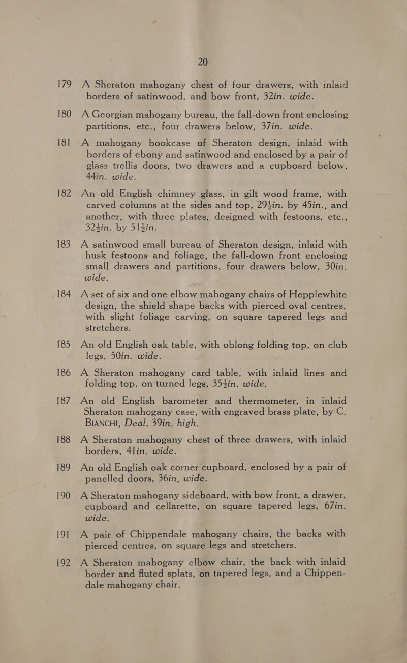 179 180 18] 182 183 184 185 186 187 188 189 190 19] 192 20 A Sheraton mahogany chest of four drawers, with inlaid borders of satinwood, and bow front, 32in. wide. A Georgian mahogany bureau, the fall-down front enclosing partitions, etc., four drawers below, 37in. wide. A mahogany bookcase of Sheraton design, inlaid with borders of ebony and satinwood and enclosed by a pair of glass trellis doors, two drawers and a cupboard below, 44in. wide. An old English chimney glass, in gilt wood frame, with carved columns at the sides and top, 294in. by 45in., and another, with three plates, designed with festoons, etc., 324in. by 51 Sin. A satinwood small bureau of Sheraton design, inlaid with husk festoons and foliage, the fall-down front enclosing small drawers and partitions, four drawers below, 30in. wide. A set of six and one elbow mahogany chairs of Hepplewhite design, the shield shape backs with pierced oval centres, with slight foliage carving, on square tapered legs and stretchers. An old English oak table, with oblong folding top, on club legs, 50in. wide. A Sheraton mahogany card table, with inlaid lines and folding top, on turned legs, 354in. wide. An old English barometer and thermometer, in inlaid Sheraton mahogany case, with engraved brass plate, by C. BIANCHI, Deal, 39in. high. A Sheraton mahogany chest of three drawers, with inlaid borders, 4lin. wide. An old English oak corner cupboard, enclosed by a pair of panelled doors, 36in. wide. A Sheraton mahogany sideboard, with bow front, a drawer, cupboard and cellarette, on square tapered legs, 67in. wide. A pair of Chippendale mahogany chairs, the backs with pierced centres, on square legs and stretchers. A Sheraton mahogany elbow chair, the back with inlaid border and fluted splats, on tapered legs, and a Chippen- dale mahogany chair.