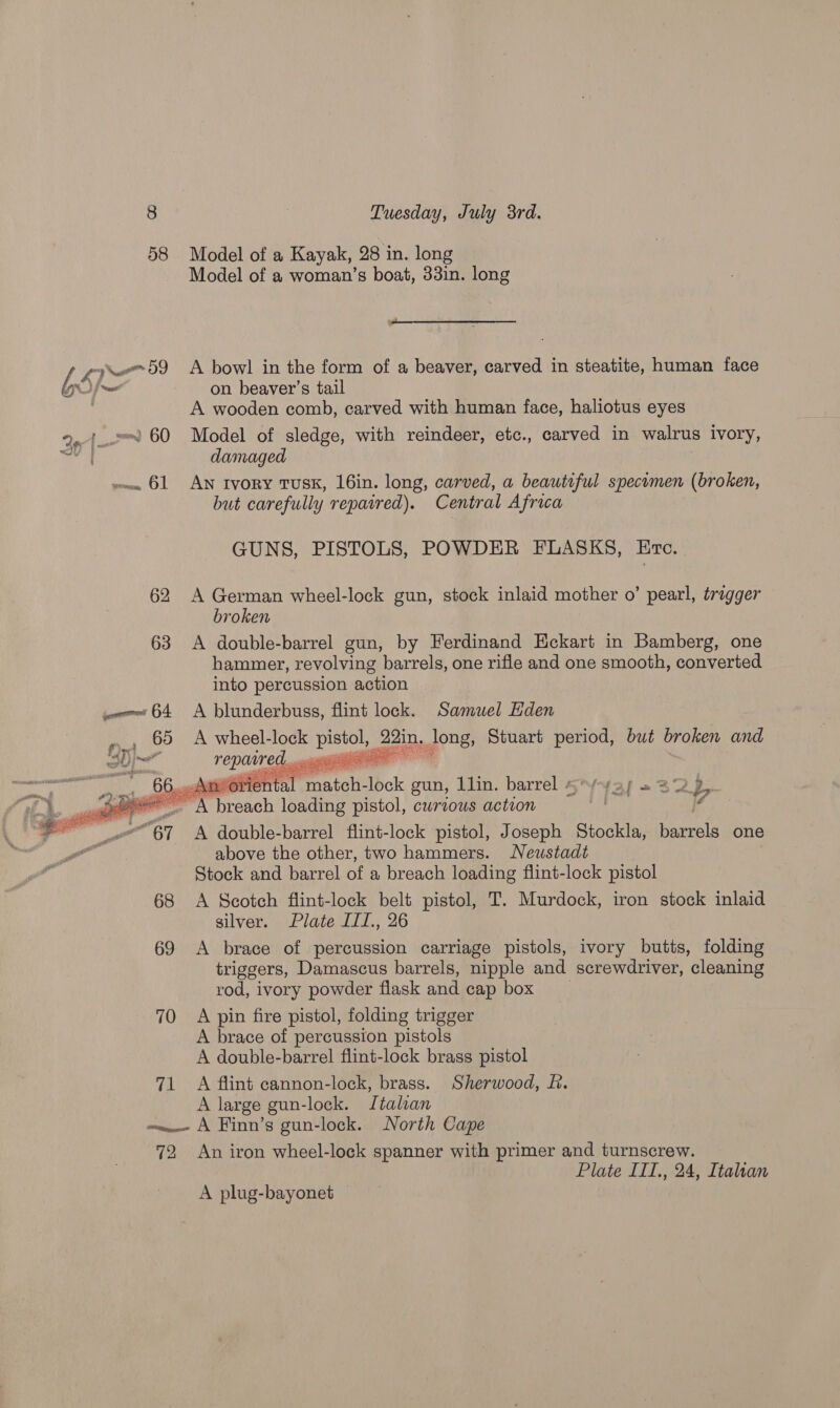 58 Model of a Kayak, 28 in. long Model of a woman’s boat, 33in. long  le i 59 A bowl in the form of a beaver, carved in steatite, human face 65)- on beaver’s tail A wooden comb, carved with human face, haliotus eyes damaged we 61 AN IvoRy TUSK, 16in. long, carved, a beautiful specimen (broken, but carefully repaired). Central Africa GUNS, PISTOLS, POWDER FLASKS, Erc. 62 A German wheel-lock gun, stock inlaid mother o’ pearl, trigger broken 63 A double-barrel gun, by Ferdinand Eckart in Bamberg, one hammer, revolving barrels, one rifle and one smooth, converted into percussion action comes 64 A blunderbuss, flint lock. Samuel Eden ».» 89 A wheel-lock sane 22in, long, Stuart period, but broken and ol POpaared, nw ug 66...Arorie mar metot: lock gun, L1in. barrel =~Z2p x ne A breach loading pistol, curious action id “67 A double-barrel flint-lock pistol, Joseph Stockla, bannpls one above the other, two hammers. Neustadt Stock and barrel of a breach loading flint-lock pistol 68 A Scotch flint-lock belt pistol, T. Murdock, iron stock inlaid silver. Plate III., 26 69 A brace of percussion carriage pistols, ivory butts, folding triggers, Damascus barrels, nipple and screwdriver, cleaning rod, ivory powder flask and cap box 70 A pin fire pistol, folding trigger A brace of percussion pistols A double-barrel flint-lock brass pistol 71 A flint cannon-lock, brass. Sherwood, f. A large gun-lock. Italian «wee A Finn’s gun-lock. North Cape 72 An iron wheel-lock spanner with primer and turnscrew. Plate III., 24, Italian    A plug-bayonet —