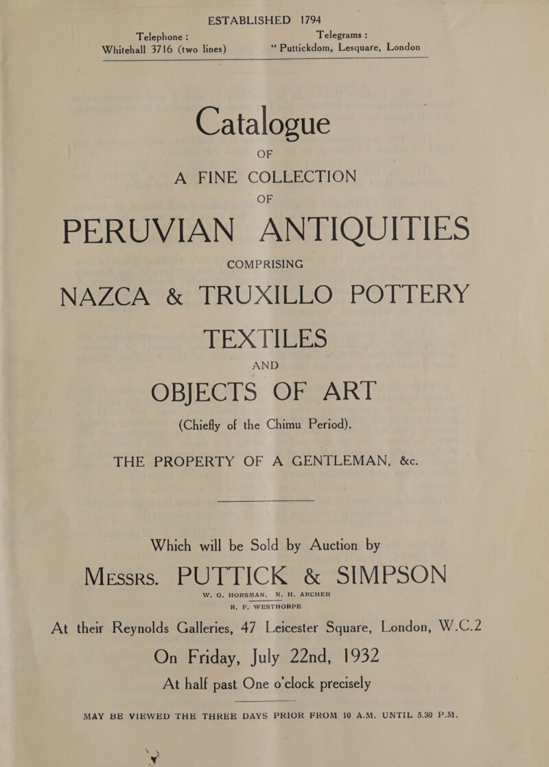 Telephone : Telegrams : Whitehall 3716 (two lines) ** Puttickdom, Lesquare, London AES PS Sie ee ils st i es Catalogue OF A FINE COLLECTION PERUVIAN ANTIQUITIES COMPRISING NAZCA &amp; TRUXILLO POTTERY TEXTILES AND OBJECTS OF ART (Chiefly of the Chimu Period). THE PROPERTY OF A GENTLEMAN, &amp;c. Which will be Sold by Auction by Messrs. PUTTICK &amp; SIMPSON W. G. HORSMAN. N. H. ARCHER  R. F. WESTHORPE At their Reynolds Galleries, 47 Leicester Square, London, W.C.2 On Friday, July 22nd, 1932 At half past One o'clock precisely  MAY BE VIEWED THE THREE DAYS PRIOR FROM 10 A.M. UNTIL 5.30 P.M,