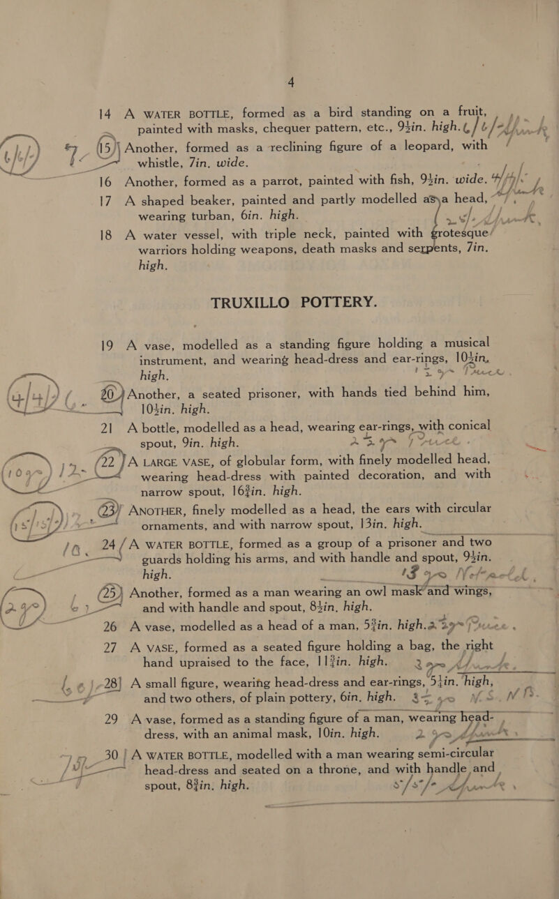 14. A WATER BOTTLE, formed as a bird standing on a fruit, ,. painted with masks, chequer pattern, etc., 93in. high.(, bled) pee’ / oy) * 5) Another, formed as a reclining figure of a leopard, with 11S (2 whistle, Zin, wide. 16 Another, formed as a parrot, painted with fish, 94in. snide Vi, 17 A shaped beaker, painted and partly modelled asya head, ° wearing turban, 6in. high. a ey pS as drs aad 18 A water vessel, with triple neck, painted with grotesque’ warriors holding weapons, death masks and serpents, /in. high. TRUXILLO POTTERY. 19 A vase, modelled as a standing figure holding a musical instrument, and wearing head-dress and ear-rings, 10zin, (ait ~ high. | ? | re ia : ras cee] inj) / 20) Another, a seated prisoner, with hands tied behind him, Ne oO 0A high: 21 A bottle, modelled as a head, wearing ear- rings, eats conical 4 &amp;&gt; wearing eed! dress with painted decoration, and with narrow spout, |6#in. high. 2) ANOTHER, finely modelled as a head, the ears with circular == ornaments, and with narrow spout, |3in. high. 24 /A WATER BOTTLE, formed as a group of a prisoner and two guards Holaing his arms, and with handle and spout, 92in.  ae high. x 4 a Nefraet A &amp; ~ ; (25) Another, formed as a man wearing an ow! mask ‘and wings, o &gt; } » )-—~ and with handle and spout, 84in. high. — 26 A vase, modelled as a head of a man, 5iin. high.a 49% Peete 27. A VASE, formed as a seated figure holding a bag, the ip hand upraised to the face, I] #in. high. or, {. a} 28] A small figure, wearing head-dress and ear-rings, a hike 7 ——_—_ and two others, of plain pottery, 6in. high. a- + f S ne fS. 29 A vase, formed as a standing figure of a man, wearing we 3% dress, with an animal mask, |0in. high. ~/* —— oy ~ rp _30 | A WATER BOTTLE, modelled with a man wearing semi- GAs 5 hp an head-dress and gaated aanp throne, and with handle, =, spout, 83in, high. s/s fe cfu ee