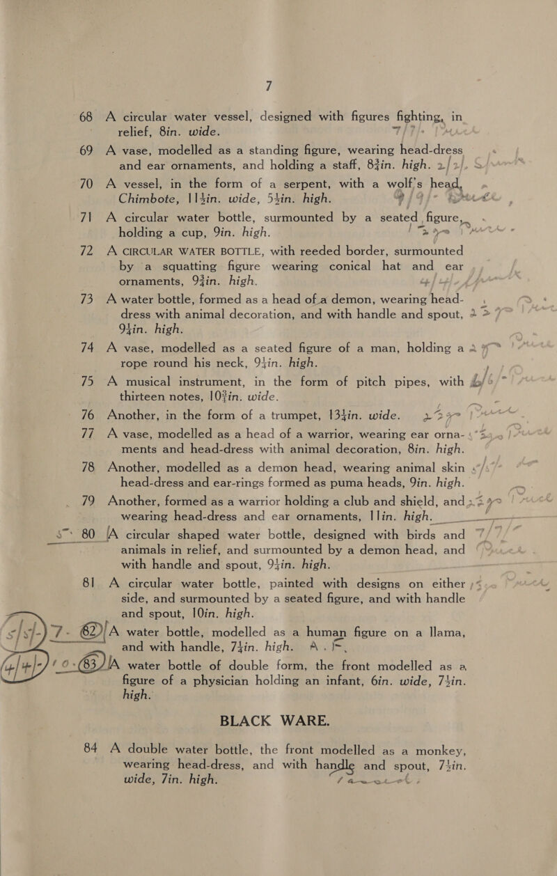 68 A circular water vessel, designed with figures fighting, in ' relief, 8in. wide. 7/7} 69 A vase, modelled as a standing figure, wearing Fiala ane and ear ornaments, and holding a staff, 83in. high. 2 70 A vessel, in the form of a serpent, with a wolf's head aa 71 A circular water bottle, surmounted by a seated figure, holding a cup, Qin. oh; ly 72 A CIRCULAR WATER BOTTLE, with reeded border, surmounted by a squatting figure wearing conical hat and ear ornaments, 93in. high. ip] s 73 A water bottle, formed as a head of a demon, wearing head- dress with animal decoration, and with handle and spout, 94in. high. rope round his neck, 94in. high. thirteen notes, 10?in. wide. 76 Another, in the form of a trumpet, |34in. wide. 2° 77 A vase, modelled as a head of a warrior, wearing ear orna- ments and head-dress with animal decoration, 8in. high. é e~ head-dress and ear-rings formed as puma heads, Qin. high. wearing head-dress and ear ornaments, | lin. high. $7: 80 A circular shaped water bottle, designed with birds and animals in relief, and surmounted by a demon head, and with handle and spout, 94in. high. side, and surmounted by a seated figure, and with handle and spout, I0in. high. -@ A water bottle, modelled as a jae figure on a llama, and with handle, 7iin. high. A. : 63 JIA. water. ‘bottle, of double form, fi, ae modelled as a figure of a physician holding an infant, 6in. wide, 714in. high.   BLACK WARE. 84 A double water bottle, the front modelled as a monkey, wearing head-dress, and with handle su spout, 74in. wide, Jin. high. faa ot